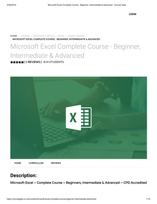 2/25/2019 Microsoft Excel Complete Course - Beginner, Intermediate & Advanced - Course Gate
https://coursegate.co.uk/course/microsoft-excel-complete-course-beginner-intermediate-advanced/ 1/14
( 1 REVIEWS )( 1 REVIEWS )
HOME / COURSE / MICROSOFT OFFICE / EXCEL / VIDEO COURSE
/ MICROSOFT EXCEL COMPLETE COURSE - BEGINNER, INTERMEDIATE & ADVANCEDMICROSOFT EXCEL COMPLETE COURSE - BEGINNER, INTERMEDIATE & ADVANCED
Microsoft Excel Complete Course - Beginner,
Intermediate & Advanced
614 STUDENTS
Description:
Microsoft Excel – Complete Course – Beginners, Intermediate & Advanced – CPD AccreditedMicrosoft Excel – Complete Course – Beginners, Intermediate & Advanced – CPD Accredited
HOMEHOME CURRICULUMCURRICULUM REVIEWSREVIEWS
LOGIN
 