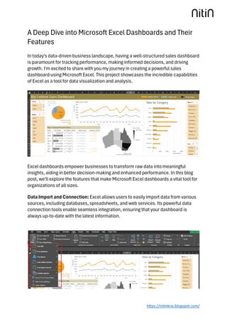 https://nitinkrai.blogspot.com/
A Deep Dive into Microsoft Excel Dashboards and Their
Features
In today's data-driven business landscape, having a well-structured sales dashboard
is paramount for tracking performance, making informed decisions, and driving
growth. I'm excited to share with you my journey in creating a powerful sales
dashboard using Microsoft Excel. This project showcases the incredible capabilities
of Excel as a tool for data visualization and analysis.
Excel dashboards empower businesses to transform raw data into meaningful
insights, aiding in better decision-making and enhanced performance. In this blog
post, we'll explore the features that make Microsoft Excel dashboards a vital tool for
organizations of all sizes.
Data Import and Connection: Excel allows users to easily import data from various
sources, including databases, spreadsheets, and web services. Its powerful data
connection tools enable seamless integration, ensuring that your dashboard is
always up-to-date with the latest information.
 