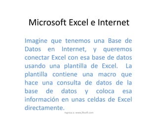 Microsoft Excel e Internet
Imagine que tenemos una Base de
Datos en Internet, y queremos
conectar Excel con esa base de datos
usando una plantilla de Excel. La
plantilla contiene una macro que
hace una consulta de datos de la
base de datos y coloca esa
información en unas celdas de Excel
directamente.Ingresa a: www.jfksoft.com
 