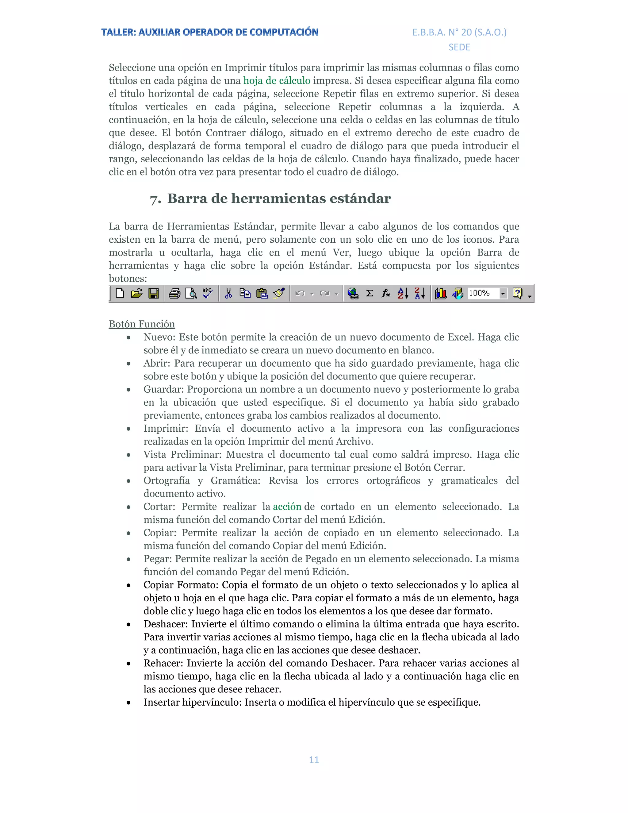 E.P.J.A. N° 20 (S.A.O.)  
 
11 
 
E.B.B.A. N° 20 (S.A.O.) 
SEDE 
Seleccione una opción en Imprimir títulos para imprimir las mismas columnas o filas como
títulos en cada página de una hoja de cálculo impresa. Si desea especificar alguna fila como
el título horizontal de cada página, seleccione Repetir filas en extremo superior. Si desea
títulos verticales en cada página, seleccione Repetir columnas a la izquierda. A
continuación, en la hoja de cálculo, seleccione una celda o celdas en las columnas de título
que desee. El botón Contraer diálogo, situado en el extremo derecho de este cuadro de
diálogo, desplazará de forma temporal el cuadro de diálogo para que pueda introducir el
rango, seleccionando las celdas de la hoja de cálculo. Cuando haya finalizado, puede hacer
clic en el botón otra vez para presentar todo el cuadro de diálogo.
7. Barra de herramientas estándar
La barra de Herramientas Estándar, permite llevar a cabo algunos de los comandos que
existen en la barra de menú, pero solamente con un solo clic en uno de los iconos. Para
mostrarla u ocultarla, haga clic en el menú Ver, luego ubique la opción Barra de
herramientas y haga clic sobre la opción Estándar. Está compuesta por los siguientes
botones:
Botón Función
 Nuevo: Este botón permite la creación de un nuevo documento de Excel. Haga clic
sobre él y de inmediato se creara un nuevo documento en blanco.
 Abrir: Para recuperar un documento que ha sido guardado previamente, haga clic
sobre este botón y ubique la posición del documento que quiere recuperar.
 Guardar: Proporciona un nombre a un documento nuevo y posteriormente lo graba
en la ubicación que usted especifique. Si el documento ya había sido grabado
previamente, entonces graba los cambios realizados al documento.
 Imprimir: Envía el documento activo a la impresora con las configuraciones
realizadas en la opción Imprimir del menú Archivo.
 Vista Preliminar: Muestra el documento tal cual como saldrá impreso. Haga clic
para activar la Vista Preliminar, para terminar presione el Botón Cerrar.
 Ortografía y Gramática: Revisa los errores ortográficos y gramaticales del
documento activo.
 Cortar: Permite realizar la acción de cortado en un elemento seleccionado. La
misma función del comando Cortar del menú Edición.
 Copiar: Permite realizar la acción de copiado en un elemento seleccionado. La
misma función del comando Copiar del menú Edición.
 Pegar: Permite realizar la acción de Pegado en un elemento seleccionado. La misma
función del comando Pegar del menú Edición.
 Copiar Formato: Copia el formato de un objeto o texto seleccionados y lo aplica al
objeto u hoja en el que haga clic. Para copiar el formato a más de un elemento, haga
doble clic y luego haga clic en todos los elementos a los que desee dar formato.
 Deshacer: Invierte el último comando o elimina la última entrada que haya escrito.
Para invertir varias acciones al mismo tiempo, haga clic en la flecha ubicada al lado
y a continuación, haga clic en las acciones que desee deshacer.
 Rehacer: Invierte la acción del comando Deshacer. Para rehacer varias acciones al
mismo tiempo, haga clic en la flecha ubicada al lado y a continuación haga clic en
las acciones que desee rehacer.
 Insertar hipervínculo: Inserta o modifica el hipervínculo que se especifique.
 