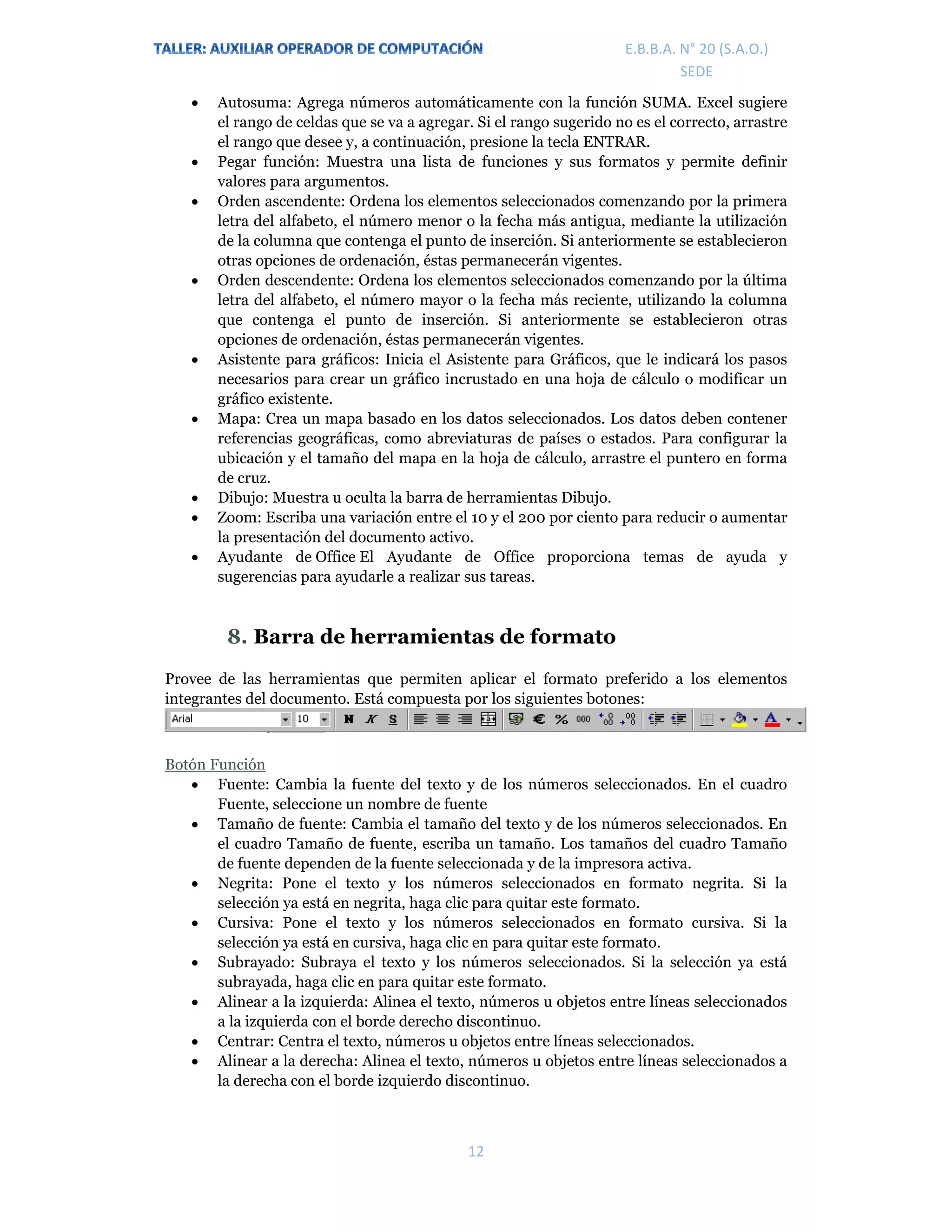 E.P.J.A. N° 20 (S.A.O.)  
 
12 
 
E.B.B.A. N° 20 (S.A.O.) 
SEDE 
 Autosuma: Agrega números automáticamente con la función SUMA. Excel sugiere
el rango de celdas que se va a agregar. Si el rango sugerido no es el correcto, arrastre
el rango que desee y, a continuación, presione la tecla ENTRAR.
 Pegar función: Muestra una lista de funciones y sus formatos y permite definir
valores para argumentos.
 Orden ascendente: Ordena los elementos seleccionados comenzando por la primera
letra del alfabeto, el número menor o la fecha más antigua, mediante la utilización
de la columna que contenga el punto de inserción. Si anteriormente se establecieron
otras opciones de ordenación, éstas permanecerán vigentes.
 Orden descendente: Ordena los elementos seleccionados comenzando por la última
letra del alfabeto, el número mayor o la fecha más reciente, utilizando la columna
que contenga el punto de inserción. Si anteriormente se establecieron otras
opciones de ordenación, éstas permanecerán vigentes.
 Asistente para gráficos: Inicia el Asistente para Gráficos, que le indicará los pasos
necesarios para crear un gráfico incrustado en una hoja de cálculo o modificar un
gráfico existente.
 Mapa: Crea un mapa basado en los datos seleccionados. Los datos deben contener
referencias geográficas, como abreviaturas de países o estados. Para configurar la
ubicación y el tamaño del mapa en la hoja de cálculo, arrastre el puntero en forma
de cruz.
 Dibujo: Muestra u oculta la barra de herramientas Dibujo.
 Zoom: Escriba una variación entre el 10 y el 200 por ciento para reducir o aumentar
la presentación del documento activo.
 Ayudante de Office El Ayudante de Office proporciona temas de ayuda y
sugerencias para ayudarle a realizar sus tareas.
8. Barra de herramientas de formato
Provee de las herramientas que permiten aplicar el formato preferido a los elementos
integrantes del documento. Está compuesta por los siguientes botones:
Botón Función
 Fuente: Cambia la fuente del texto y de los números seleccionados. En el cuadro
Fuente, seleccione un nombre de fuente
 Tamaño de fuente: Cambia el tamaño del texto y de los números seleccionados. En
el cuadro Tamaño de fuente, escriba un tamaño. Los tamaños del cuadro Tamaño
de fuente dependen de la fuente seleccionada y de la impresora activa.
 Negrita: Pone el texto y los números seleccionados en formato negrita. Si la
selección ya está en negrita, haga clic para quitar este formato.
 Cursiva: Pone el texto y los números seleccionados en formato cursiva. Si la
selección ya está en cursiva, haga clic en para quitar este formato.
 Subrayado: Subraya el texto y los números seleccionados. Si la selección ya está
subrayada, haga clic en para quitar este formato.
 Alinear a la izquierda: Alinea el texto, números u objetos entre líneas seleccionados
a la izquierda con el borde derecho discontinuo.
 Centrar: Centra el texto, números u objetos entre líneas seleccionados.
 Alinear a la derecha: Alinea el texto, números u objetos entre líneas seleccionados a
la derecha con el borde izquierdo discontinuo.
 