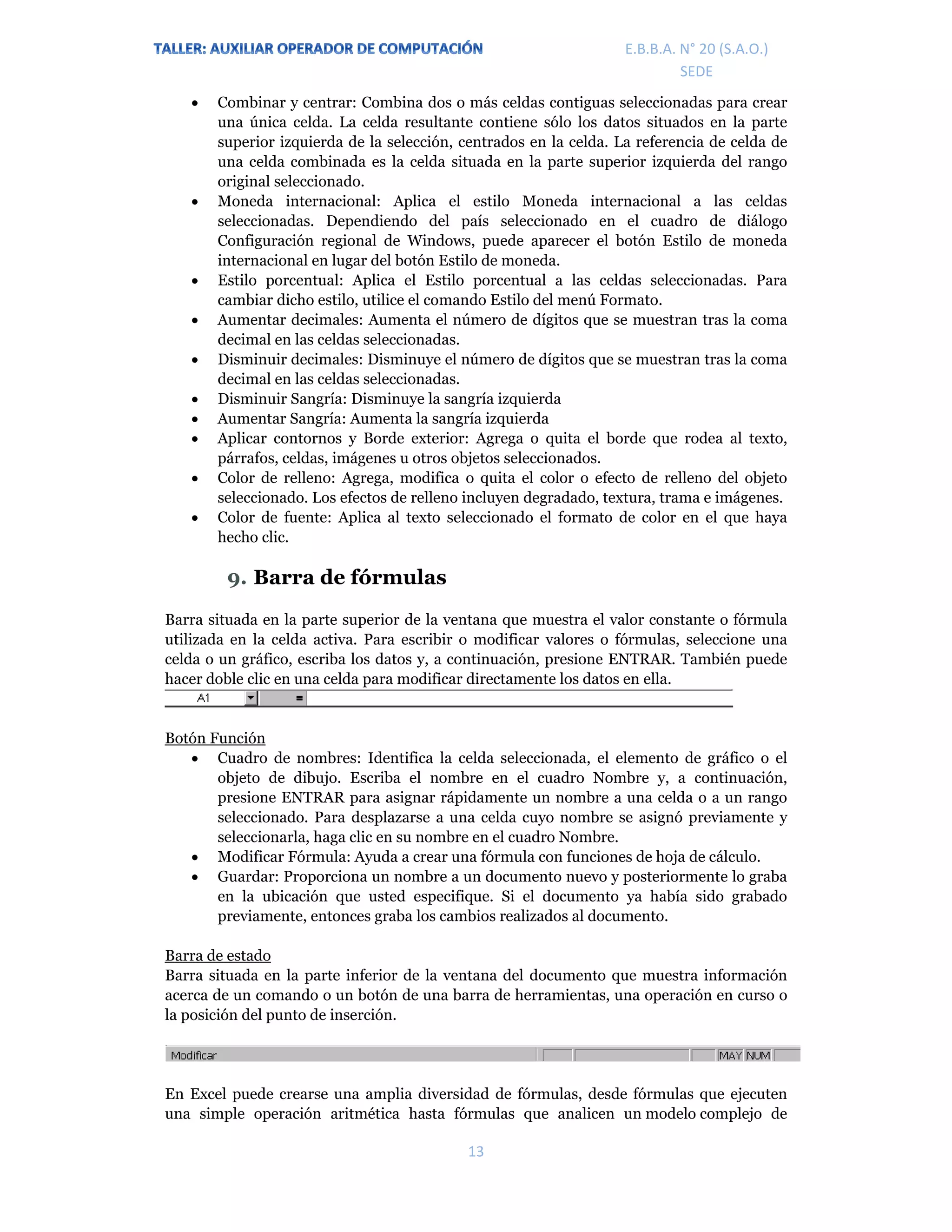 E.P.J.A. N° 20 (S.A.O.)  
 
13 
 
E.B.B.A. N° 20 (S.A.O.) 
SEDE 
 Combinar y centrar: Combina dos o más celdas contiguas seleccionadas para crear
una única celda. La celda resultante contiene sólo los datos situados en la parte
superior izquierda de la selección, centrados en la celda. La referencia de celda de
una celda combinada es la celda situada en la parte superior izquierda del rango
original seleccionado.
 Moneda internacional: Aplica el estilo Moneda internacional a las celdas
seleccionadas. Dependiendo del país seleccionado en el cuadro de diálogo
Configuración regional de Windows, puede aparecer el botón Estilo de moneda
internacional en lugar del botón Estilo de moneda.
 Estilo porcentual: Aplica el Estilo porcentual a las celdas seleccionadas. Para
cambiar dicho estilo, utilice el comando Estilo del menú Formato.
 Aumentar decimales: Aumenta el número de dígitos que se muestran tras la coma
decimal en las celdas seleccionadas.
 Disminuir decimales: Disminuye el número de dígitos que se muestran tras la coma
decimal en las celdas seleccionadas.
 Disminuir Sangría: Disminuye la sangría izquierda
 Aumentar Sangría: Aumenta la sangría izquierda
 Aplicar contornos y Borde exterior: Agrega o quita el borde que rodea al texto,
párrafos, celdas, imágenes u otros objetos seleccionados.
 Color de relleno: Agrega, modifica o quita el color o efecto de relleno del objeto
seleccionado. Los efectos de relleno incluyen degradado, textura, trama e imágenes.
 Color de fuente: Aplica al texto seleccionado el formato de color en el que haya
hecho clic.
9. Barra de fórmulas
Barra situada en la parte superior de la ventana que muestra el valor constante o fórmula
utilizada en la celda activa. Para escribir o modificar valores o fórmulas, seleccione una
celda o un gráfico, escriba los datos y, a continuación, presione ENTRAR. También puede
hacer doble clic en una celda para modificar directamente los datos en ella.
Botón Función
 Cuadro de nombres: Identifica la celda seleccionada, el elemento de gráfico o el
objeto de dibujo. Escriba el nombre en el cuadro Nombre y, a continuación,
presione ENTRAR para asignar rápidamente un nombre a una celda o a un rango
seleccionado. Para desplazarse a una celda cuyo nombre se asignó previamente y
seleccionarla, haga clic en su nombre en el cuadro Nombre.
 Modificar Fórmula: Ayuda a crear una fórmula con funciones de hoja de cálculo.
 Guardar: Proporciona un nombre a un documento nuevo y posteriormente lo graba
en la ubicación que usted especifique. Si el documento ya había sido grabado
previamente, entonces graba los cambios realizados al documento.
Barra de estado
Barra situada en la parte inferior de la ventana del documento que muestra información
acerca de un comando o un botón de una barra de herramientas, una operación en curso o
la posición del punto de inserción.
En Excel puede crearse una amplia diversidad de fórmulas, desde fórmulas que ejecuten
una simple operación aritmética hasta fórmulas que analicen un modelo complejo de
 