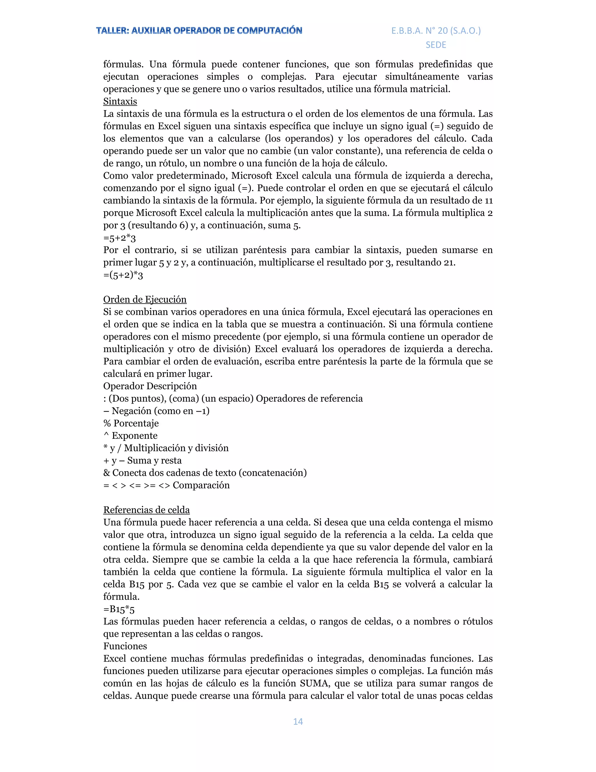 E.P.J.A. N° 20 (S.A.O.)  
 
14 
 
E.B.B.A. N° 20 (S.A.O.) 
SEDE 
fórmulas. Una fórmula puede contener funciones, que son fórmulas predefinidas que
ejecutan operaciones simples o complejas. Para ejecutar simultáneamente varias
operaciones y que se genere uno o varios resultados, utilice una fórmula matricial.
Sintaxis
La sintaxis de una fórmula es la estructura o el orden de los elementos de una fórmula. Las
fórmulas en Excel siguen una sintaxis específica que incluye un signo igual (=) seguido de
los elementos que van a calcularse (los operandos) y los operadores del cálculo. Cada
operando puede ser un valor que no cambie (un valor constante), una referencia de celda o
de rango, un rótulo, un nombre o una función de la hoja de cálculo.
Como valor predeterminado, Microsoft Excel calcula una fórmula de izquierda a derecha,
comenzando por el signo igual (=). Puede controlar el orden en que se ejecutará el cálculo
cambiando la sintaxis de la fórmula. Por ejemplo, la siguiente fórmula da un resultado de 11
porque Microsoft Excel calcula la multiplicación antes que la suma. La fórmula multiplica 2
por 3 (resultando 6) y, a continuación, suma 5.
=5+2*3
Por el contrario, si se utilizan paréntesis para cambiar la sintaxis, pueden sumarse en
primer lugar 5 y 2 y, a continuación, multiplicarse el resultado por 3, resultando 21.
=(5+2)*3
Orden de Ejecución
Si se combinan varios operadores en una única fórmula, Excel ejecutará las operaciones en
el orden que se indica en la tabla que se muestra a continuación. Si una fórmula contiene
operadores con el mismo precedente (por ejemplo, si una fórmula contiene un operador de
multiplicación y otro de división) Excel evaluará los operadores de izquierda a derecha.
Para cambiar el orden de evaluación, escriba entre paréntesis la parte de la fórmula que se
calculará en primer lugar.
Operador Descripción
: (Dos puntos), (coma) (un espacio) Operadores de referencia
– Negación (como en –1)
% Porcentaje
^ Exponente
* y / Multiplicación y división
+ y – Suma y resta
& Conecta dos cadenas de texto (concatenación)
= < > <= >= <> Comparación
Referencias de celda
Una fórmula puede hacer referencia a una celda. Si desea que una celda contenga el mismo
valor que otra, introduzca un signo igual seguido de la referencia a la celda. La celda que
contiene la fórmula se denomina celda dependiente ya que su valor depende del valor en la
otra celda. Siempre que se cambie la celda a la que hace referencia la fórmula, cambiará
también la celda que contiene la fórmula. La siguiente fórmula multiplica el valor en la
celda B15 por 5. Cada vez que se cambie el valor en la celda B15 se volverá a calcular la
fórmula.
=B15*5
Las fórmulas pueden hacer referencia a celdas, o rangos de celdas, o a nombres o rótulos
que representan a las celdas o rangos.
Funciones
Excel contiene muchas fórmulas predefinidas o integradas, denominadas funciones. Las
funciones pueden utilizarse para ejecutar operaciones simples o complejas. La función más
común en las hojas de cálculo es la función SUMA, que se utiliza para sumar rangos de
celdas. Aunque puede crearse una fórmula para calcular el valor total de unas pocas celdas
 
