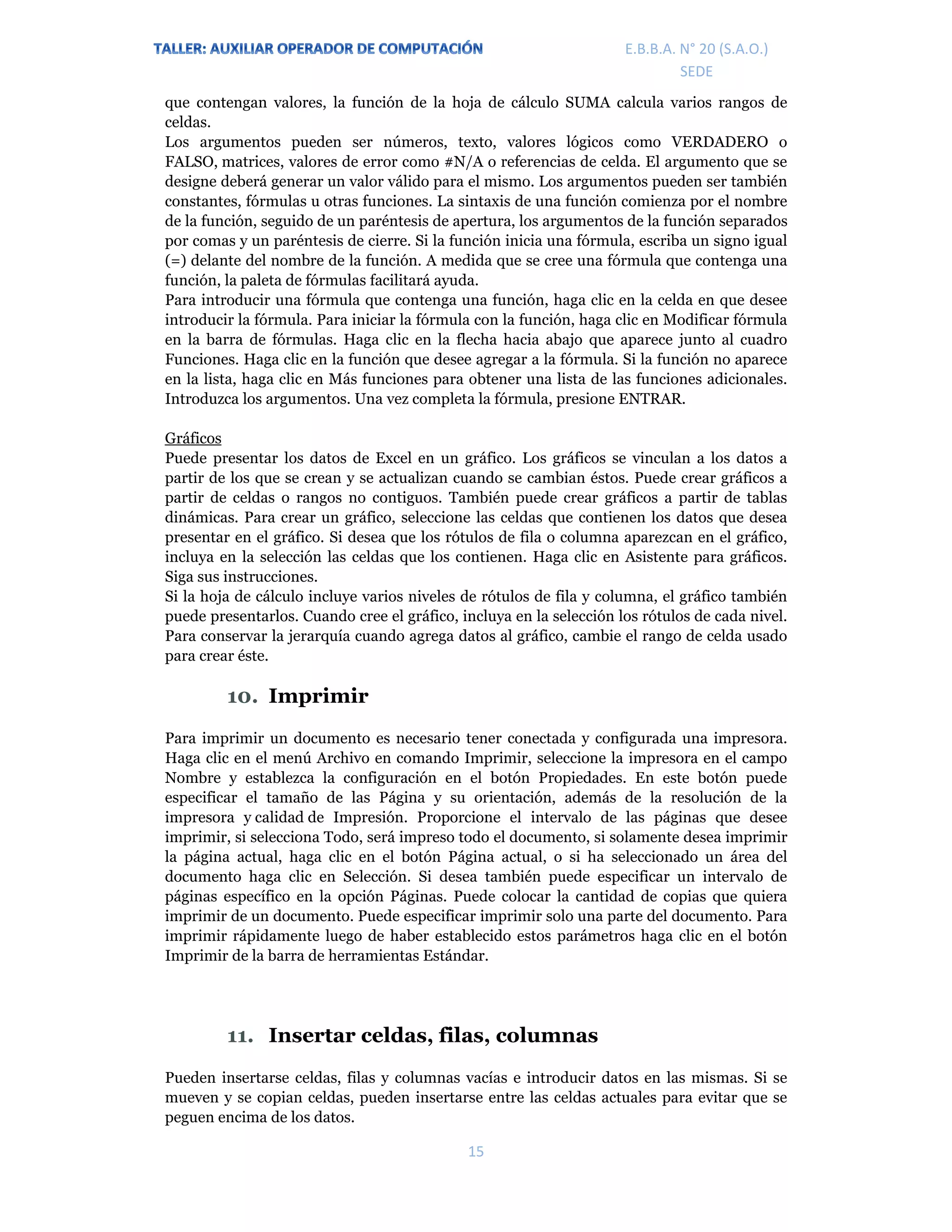 E.P.J.A. N° 20 (S.A.O.)  
 
15 
 
E.B.B.A. N° 20 (S.A.O.) 
SEDE 
que contengan valores, la función de la hoja de cálculo SUMA calcula varios rangos de
celdas.
Los argumentos pueden ser números, texto, valores lógicos como VERDADERO o
FALSO, matrices, valores de error como #N/A o referencias de celda. El argumento que se
designe deberá generar un valor válido para el mismo. Los argumentos pueden ser también
constantes, fórmulas u otras funciones. La sintaxis de una función comienza por el nombre
de la función, seguido de un paréntesis de apertura, los argumentos de la función separados
por comas y un paréntesis de cierre. Si la función inicia una fórmula, escriba un signo igual
(=) delante del nombre de la función. A medida que se cree una fórmula que contenga una
función, la paleta de fórmulas facilitará ayuda.
Para introducir una fórmula que contenga una función, haga clic en la celda en que desee
introducir la fórmula. Para iniciar la fórmula con la función, haga clic en Modificar fórmula
en la barra de fórmulas. Haga clic en la flecha hacia abajo que aparece junto al cuadro
Funciones. Haga clic en la función que desee agregar a la fórmula. Si la función no aparece
en la lista, haga clic en Más funciones para obtener una lista de las funciones adicionales.
Introduzca los argumentos. Una vez completa la fórmula, presione ENTRAR.
Gráficos
Puede presentar los datos de Excel en un gráfico. Los gráficos se vinculan a los datos a
partir de los que se crean y se actualizan cuando se cambian éstos. Puede crear gráficos a
partir de celdas o rangos no contiguos. También puede crear gráficos a partir de tablas
dinámicas. Para crear un gráfico, seleccione las celdas que contienen los datos que desea
presentar en el gráfico. Si desea que los rótulos de fila o columna aparezcan en el gráfico,
incluya en la selección las celdas que los contienen. Haga clic en Asistente para gráficos.
Siga sus instrucciones.
Si la hoja de cálculo incluye varios niveles de rótulos de fila y columna, el gráfico también
puede presentarlos. Cuando cree el gráfico, incluya en la selección los rótulos de cada nivel.
Para conservar la jerarquía cuando agrega datos al gráfico, cambie el rango de celda usado
para crear éste.
10. Imprimir
Para imprimir un documento es necesario tener conectada y configurada una impresora.
Haga clic en el menú Archivo en comando Imprimir, seleccione la impresora en el campo
Nombre y establezca la configuración en el botón Propiedades. En este botón puede
especificar el tamaño de las Página y su orientación, además de la resolución de la
impresora y calidad de Impresión. Proporcione el intervalo de las páginas que desee
imprimir, si selecciona Todo, será impreso todo el documento, si solamente desea imprimir
la página actual, haga clic en el botón Página actual, o si ha seleccionado un área del
documento haga clic en Selección. Si desea también puede especificar un intervalo de
páginas específico en la opción Páginas. Puede colocar la cantidad de copias que quiera
imprimir de un documento. Puede especificar imprimir solo una parte del documento. Para
imprimir rápidamente luego de haber establecido estos parámetros haga clic en el botón
Imprimir de la barra de herramientas Estándar.
11. Insertar celdas, filas, columnas
Pueden insertarse celdas, filas y columnas vacías e introducir datos en las mismas. Si se
mueven y se copian celdas, pueden insertarse entre las celdas actuales para evitar que se
peguen encima de los datos.
 