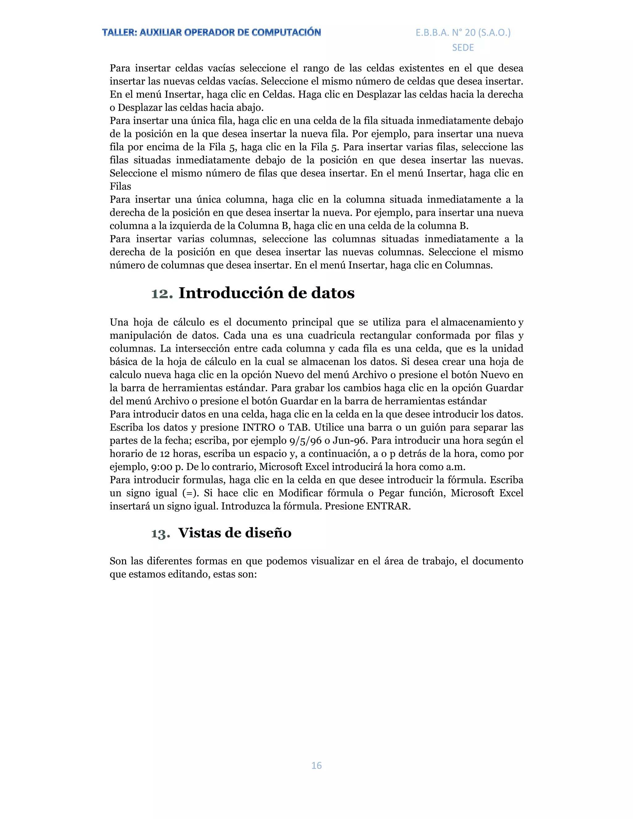 E.P.J.A. N° 20 (S.A.O.)  
 
16 
 
E.B.B.A. N° 20 (S.A.O.) 
SEDE 
Para insertar celdas vacías seleccione el rango de las celdas existentes en el que desea
insertar las nuevas celdas vacías. Seleccione el mismo número de celdas que desea insertar.
En el menú Insertar, haga clic en Celdas. Haga clic en Desplazar las celdas hacia la derecha
o Desplazar las celdas hacia abajo.
Para insertar una única fila, haga clic en una celda de la fila situada inmediatamente debajo
de la posición en la que desea insertar la nueva fila. Por ejemplo, para insertar una nueva
fila por encima de la Fila 5, haga clic en la Fila 5. Para insertar varias filas, seleccione las
filas situadas inmediatamente debajo de la posición en que desea insertar las nuevas.
Seleccione el mismo número de filas que desea insertar. En el menú Insertar, haga clic en
Filas
Para insertar una única columna, haga clic en la columna situada inmediatamente a la
derecha de la posición en que desea insertar la nueva. Por ejemplo, para insertar una nueva
columna a la izquierda de la Columna B, haga clic en una celda de la columna B.
Para insertar varias columnas, seleccione las columnas situadas inmediatamente a la
derecha de la posición en que desea insertar las nuevas columnas. Seleccione el mismo
número de columnas que desea insertar. En el menú Insertar, haga clic en Columnas.
12. Introducción de datos
Una hoja de cálculo es el documento principal que se utiliza para el almacenamiento y
manipulación de datos. Cada una es una cuadricula rectangular conformada por filas y
columnas. La intersección entre cada columna y cada fila es una celda, que es la unidad
básica de la hoja de cálculo en la cual se almacenan los datos. Si desea crear una hoja de
calculo nueva haga clic en la opción Nuevo del menú Archivo o presione el botón Nuevo en
la barra de herramientas estándar. Para grabar los cambios haga clic en la opción Guardar
del menú Archivo o presione el botón Guardar en la barra de herramientas estándar
Para introducir datos en una celda, haga clic en la celda en la que desee introducir los datos.
Escriba los datos y presione INTRO o TAB. Utilice una barra o un guión para separar las
partes de la fecha; escriba, por ejemplo 9/5/96 o Jun-96. Para introducir una hora según el
horario de 12 horas, escriba un espacio y, a continuación, a o p detrás de la hora, como por
ejemplo, 9:00 p. De lo contrario, Microsoft Excel introducirá la hora como a.m.
Para introducir formulas, haga clic en la celda en que desee introducir la fórmula. Escriba
un signo igual (=). Si hace clic en Modificar fórmula o Pegar función, Microsoft Excel
insertará un signo igual. Introduzca la fórmula. Presione ENTRAR.
13. Vistas de diseño
Son las diferentes formas en que podemos visualizar en el área de trabajo, el documento
que estamos editando, estas son:
 