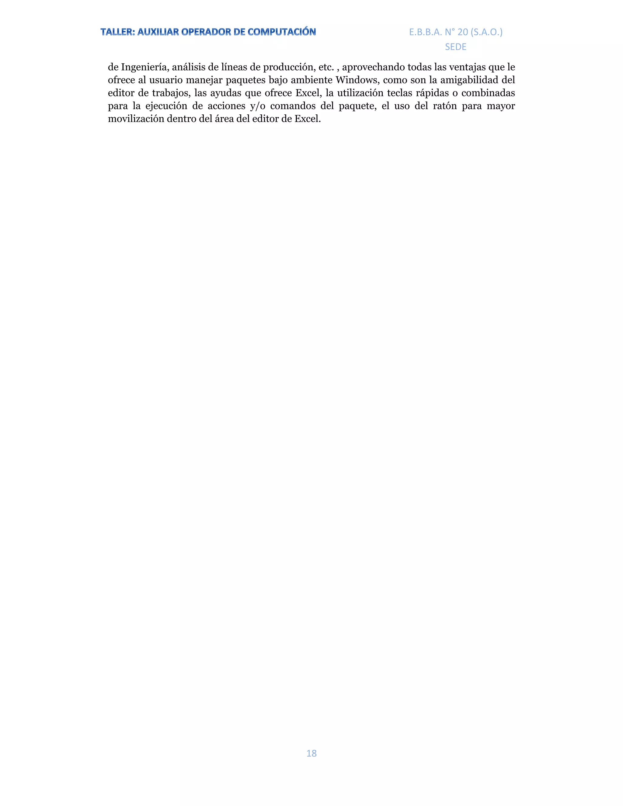 E.P.J.A. N° 20 (S.A.O.)  
 
18 
 
E.B.B.A. N° 20 (S.A.O.) 
SEDE 
de Ingeniería, análisis de líneas de producción, etc. , aprovechando todas las ventajas que le
ofrece al usuario manejar paquetes bajo ambiente Windows, como son la amigabilidad del
editor de trabajos, las ayudas que ofrece Excel, la utilización teclas rápidas o combinadas
para la ejecución de acciones y/o comandos del paquete, el uso del ratón para mayor
movilización dentro del área del editor de Excel.
 
 