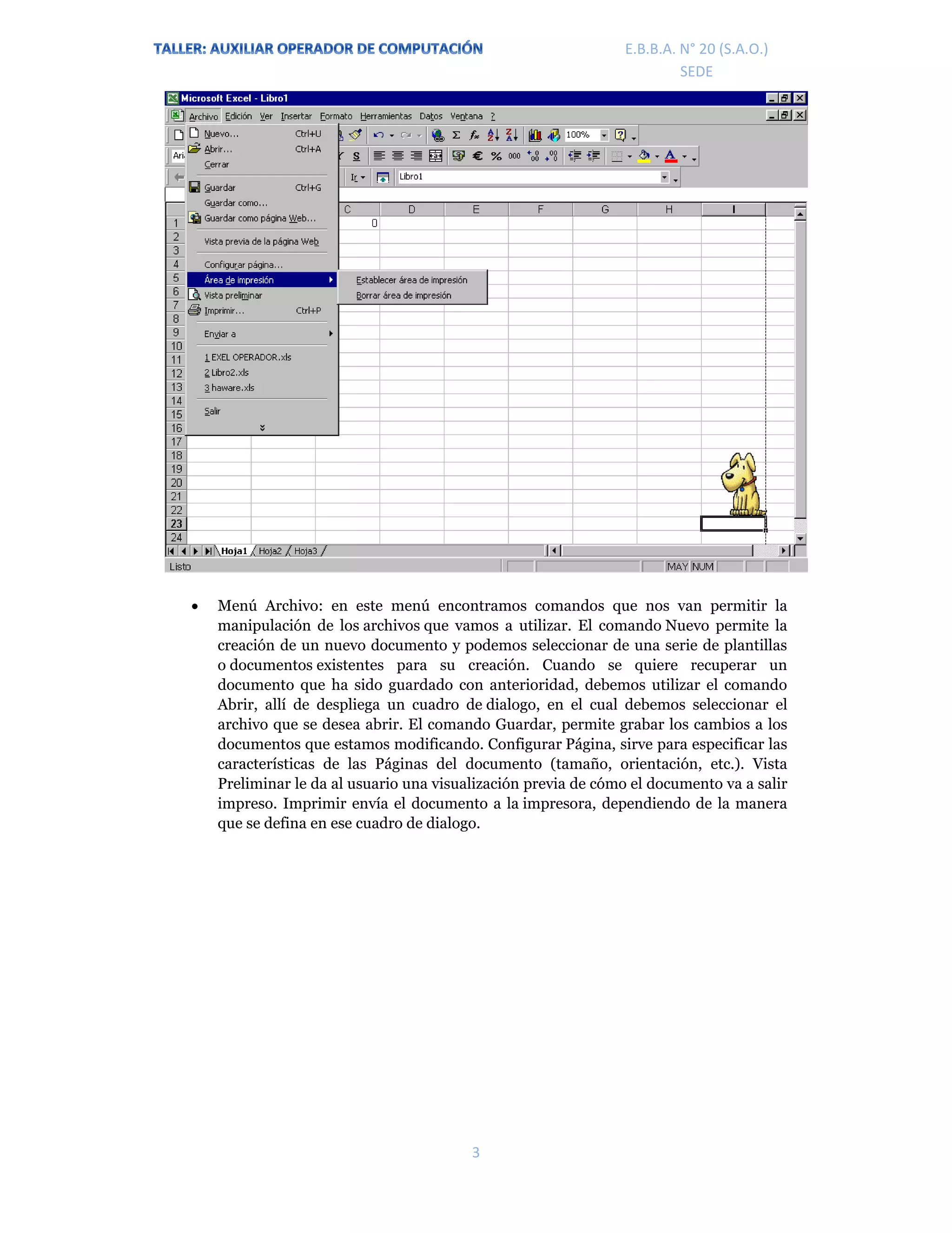 E.P.J.A. N° 20 (S.A.O.)  
 
3 
 
E.B.B.A. N° 20 (S.A.O.) 
SEDE 
 Menú Archivo: en este menú encontramos comandos que nos van permitir la
manipulación de los archivos que vamos a utilizar. El comando Nuevo permite la
creación de un nuevo documento y podemos seleccionar de una serie de plantillas
o documentos existentes para su creación. Cuando se quiere recuperar un
documento que ha sido guardado con anterioridad, debemos utilizar el comando
Abrir, allí de despliega un cuadro de dialogo, en el cual debemos seleccionar el
archivo que se desea abrir. El comando Guardar, permite grabar los cambios a los
documentos que estamos modificando. Configurar Página, sirve para especificar las
características de las Páginas del documento (tamaño, orientación, etc.). Vista
Preliminar le da al usuario una visualización previa de cómo el documento va a salir
impreso. Imprimir envía el documento a la impresora, dependiendo de la manera
que se defina en ese cuadro de dialogo.
 