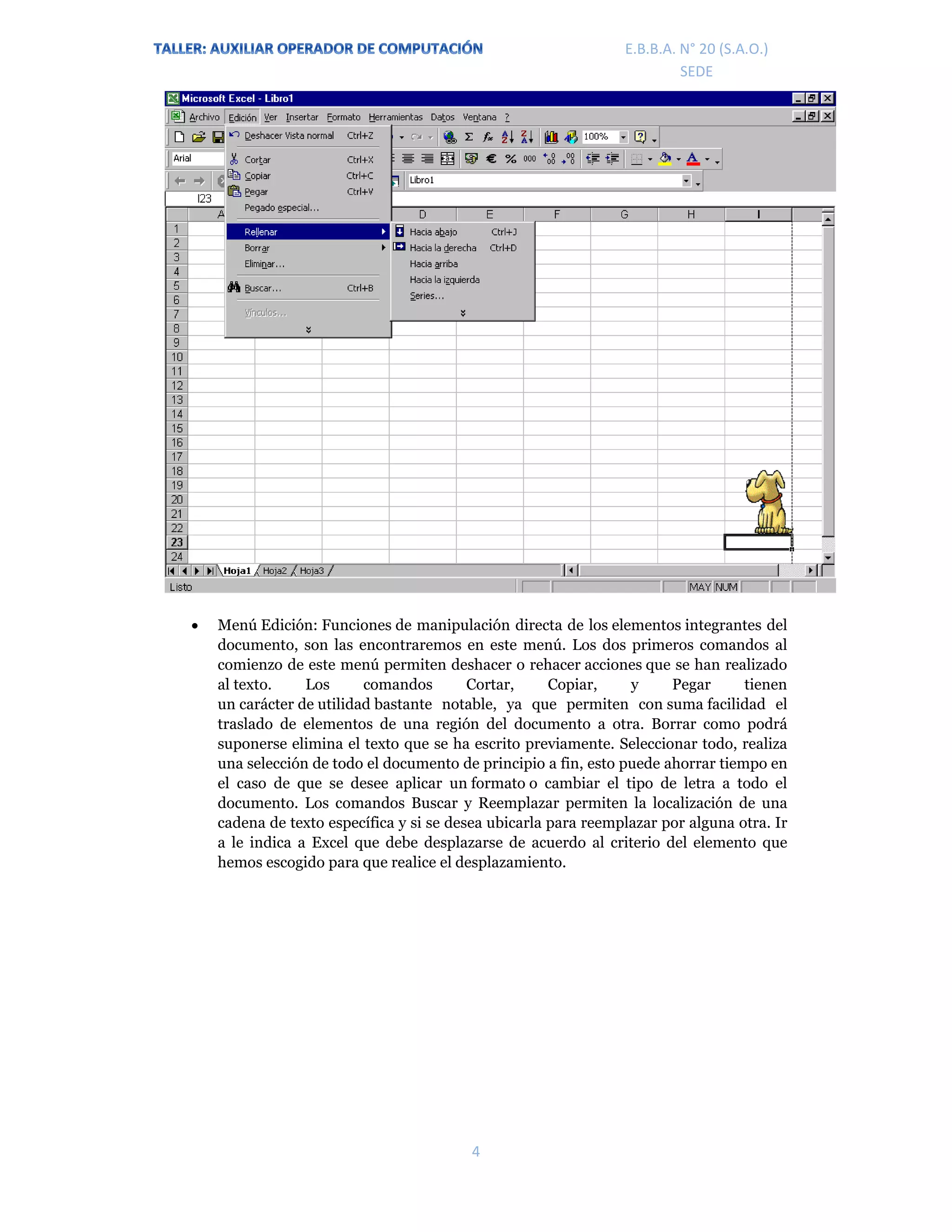 E.P.J.A. N° 20 (S.A.O.)  
 
4 
 
E.B.B.A. N° 20 (S.A.O.) 
SEDE 
 Menú Edición: Funciones de manipulación directa de los elementos integrantes del
documento, son las encontraremos en este menú. Los dos primeros comandos al
comienzo de este menú permiten deshacer o rehacer acciones que se han realizado
al texto. Los comandos Cortar, Copiar, y Pegar tienen
un carácter de utilidad bastante notable, ya que permiten con suma facilidad el
traslado de elementos de una región del documento a otra. Borrar como podrá
suponerse elimina el texto que se ha escrito previamente. Seleccionar todo, realiza
una selección de todo el documento de principio a fin, esto puede ahorrar tiempo en
el caso de que se desee aplicar un formato o cambiar el tipo de letra a todo el
documento. Los comandos Buscar y Reemplazar permiten la localización de una
cadena de texto específica y si se desea ubicarla para reemplazar por alguna otra. Ir
a le indica a Excel que debe desplazarse de acuerdo al criterio del elemento que
hemos escogido para que realice el desplazamiento.
 