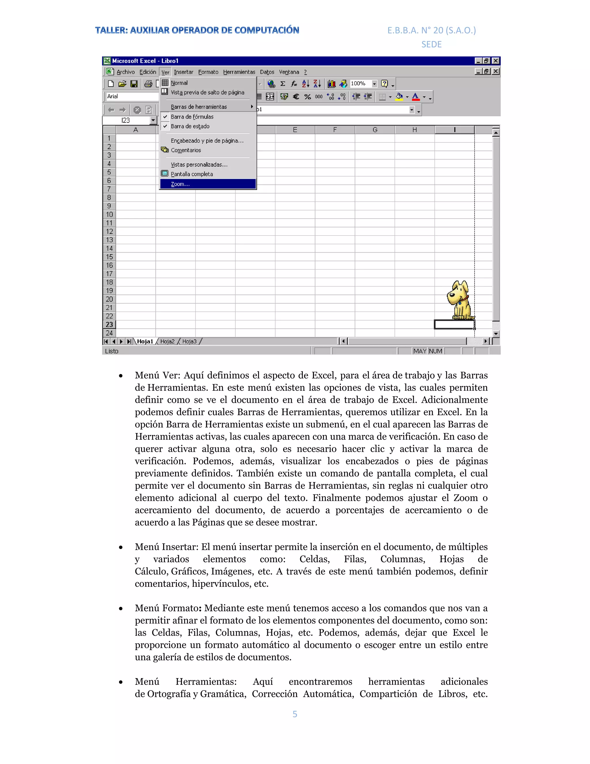 E.P.J.A. N° 20 (S.A.O.)  
 
5 
 
E.B.B.A. N° 20 (S.A.O.) 
SEDE 
 Menú Ver: Aquí definimos el aspecto de Excel, para el área de trabajo y las Barras
de Herramientas. En este menú existen las opciones de vista, las cuales permiten
definir como se ve el documento en el área de trabajo de Excel. Adicionalmente
podemos definir cuales Barras de Herramientas, queremos utilizar en Excel. En la
opción Barra de Herramientas existe un submenú, en el cual aparecen las Barras de
Herramientas activas, las cuales aparecen con una marca de verificación. En caso de
querer activar alguna otra, solo es necesario hacer clic y activar la marca de
verificación. Podemos, además, visualizar los encabezados o pies de páginas
previamente definidos. También existe un comando de pantalla completa, el cual
permite ver el documento sin Barras de Herramientas, sin reglas ni cualquier otro
elemento adicional al cuerpo del texto. Finalmente podemos ajustar el Zoom o
acercamiento del documento, de acuerdo a porcentajes de acercamiento o de
acuerdo a las Páginas que se desee mostrar.
 Menú Insertar: El menú insertar permite la inserción en el documento, de múltiples
y variados elementos como: Celdas, Filas, Columnas, Hojas de
Cálculo, Gráficos, Imágenes, etc. A través de este menú también podemos, definir
comentarios, hipervínculos, etc.
 Menú Formato: Mediante este menú tenemos acceso a los comandos que nos van a
permitir afinar el formato de los elementos componentes del documento, como son:
las Celdas, Filas, Columnas, Hojas, etc. Podemos, además, dejar que Excel le
proporcione un formato automático al documento o escoger entre un estilo entre
una galería de estilos de documentos.
 Menú Herramientas: Aquí encontraremos herramientas adicionales
de Ortografía y Gramática, Corrección Automática, Compartición de Libros, etc.
 