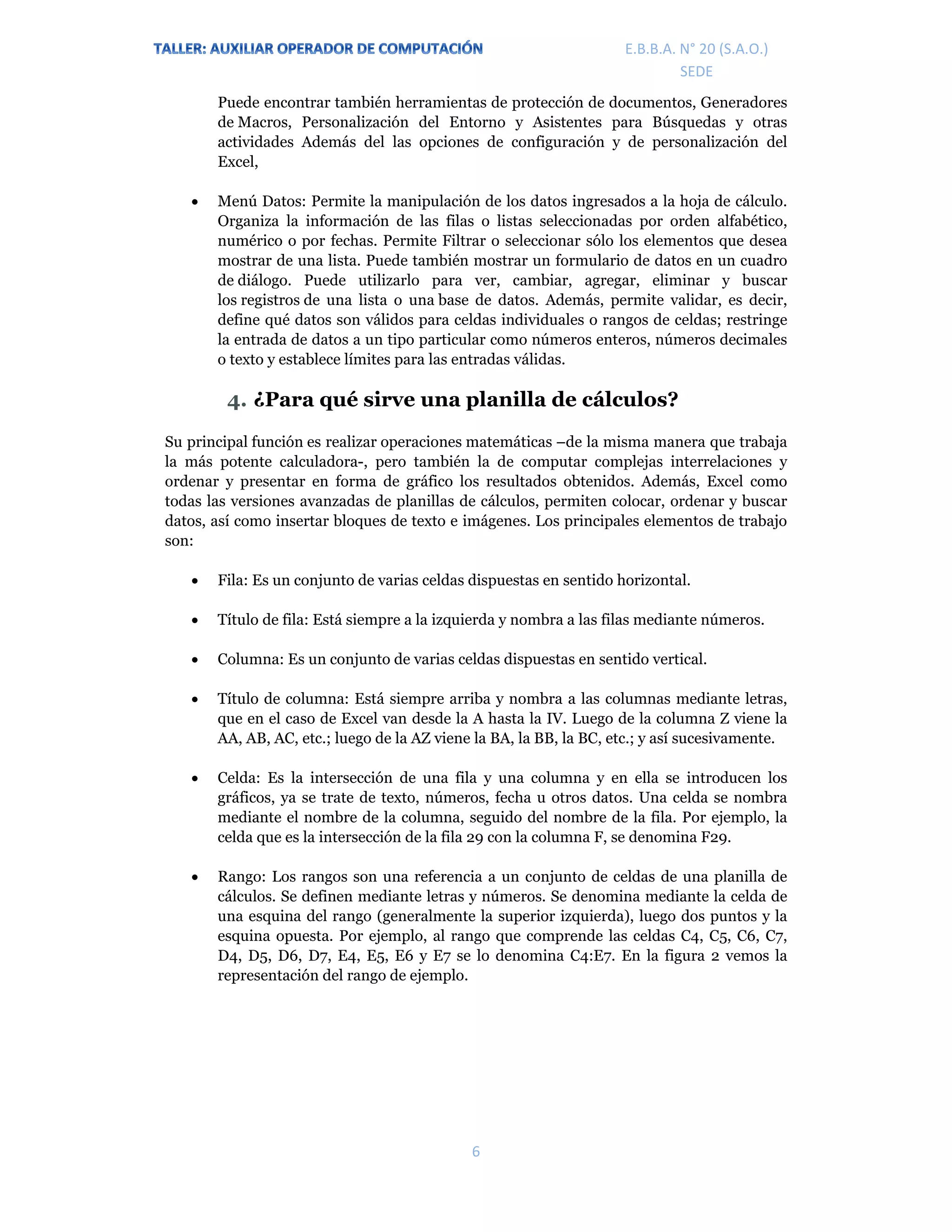 E.P.J.A. N° 20 (S.A.O.)  
 
6 
 
E.B.B.A. N° 20 (S.A.O.) 
SEDE 
Puede encontrar también herramientas de protección de documentos, Generadores
de Macros, Personalización del Entorno y Asistentes para Búsquedas y otras
actividades Además del las opciones de configuración y de personalización del
Excel,
 Menú Datos: Permite la manipulación de los datos ingresados a la hoja de cálculo.
Organiza la información de las filas o listas seleccionadas por orden alfabético,
numérico o por fechas. Permite Filtrar o seleccionar sólo los elementos que desea
mostrar de una lista. Puede también mostrar un formulario de datos en un cuadro
de diálogo. Puede utilizarlo para ver, cambiar, agregar, eliminar y buscar
los registros de una lista o una base de datos. Además, permite validar, es decir,
define qué datos son válidos para celdas individuales o rangos de celdas; restringe
la entrada de datos a un tipo particular como números enteros, números decimales
o texto y establece límites para las entradas válidas.
4. ¿Para qué sirve una planilla de cálculos?
Su principal función es realizar operaciones matemáticas –de la misma manera que trabaja
la más potente calculadora-, pero también la de computar complejas interrelaciones y
ordenar y presentar en forma de gráfico los resultados obtenidos. Además, Excel como
todas las versiones avanzadas de planillas de cálculos, permiten colocar, ordenar y buscar
datos, así como insertar bloques de texto e imágenes. Los principales elementos de trabajo
son:
 Fila: Es un conjunto de varias celdas dispuestas en sentido horizontal.
 Título de fila: Está siempre a la izquierda y nombra a las filas mediante números.
 Columna: Es un conjunto de varias celdas dispuestas en sentido vertical.
 Título de columna: Está siempre arriba y nombra a las columnas mediante letras,
que en el caso de Excel van desde la A hasta la IV. Luego de la columna Z viene la
AA, AB, AC, etc.; luego de la AZ viene la BA, la BB, la BC, etc.; y así sucesivamente.
 Celda: Es la intersección de una fila y una columna y en ella se introducen los
gráficos, ya se trate de texto, números, fecha u otros datos. Una celda se nombra
mediante el nombre de la columna, seguido del nombre de la fila. Por ejemplo, la
celda que es la intersección de la fila 29 con la columna F, se denomina F29.
 Rango: Los rangos son una referencia a un conjunto de celdas de una planilla de
cálculos. Se definen mediante letras y números. Se denomina mediante la celda de
una esquina del rango (generalmente la superior izquierda), luego dos puntos y la
esquina opuesta. Por ejemplo, al rango que comprende las celdas C4, C5, C6, C7,
D4, D5, D6, D7, E4, E5, E6 y E7 se lo denomina C4:E7. En la figura 2 vemos la
representación del rango de ejemplo.
 