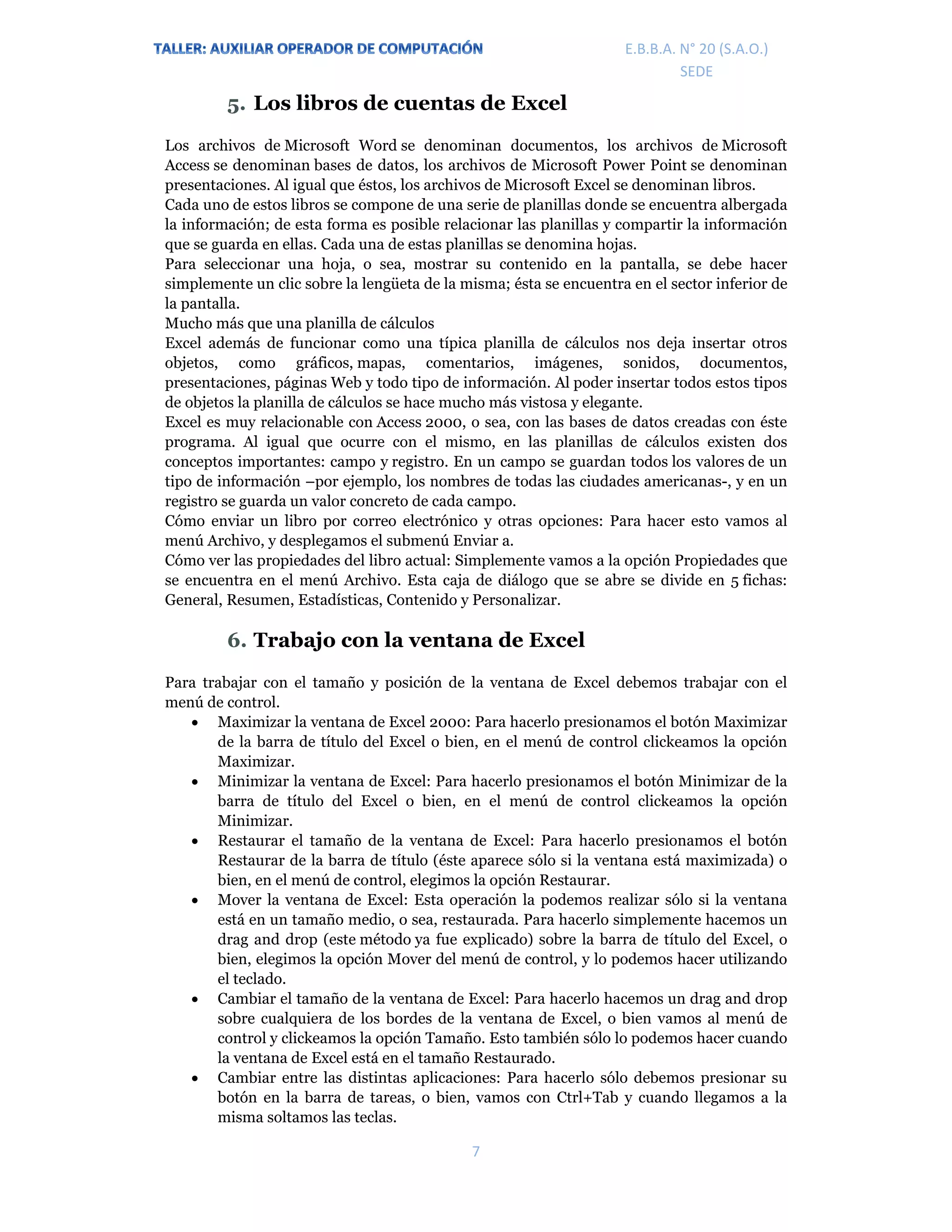 E.P.J.A. N° 20 (S.A.O.)  
 
7 
 
E.B.B.A. N° 20 (S.A.O.) 
SEDE 
5. Los libros de cuentas de Excel
Los archivos de Microsoft Word se denominan documentos, los archivos de Microsoft
Access se denominan bases de datos, los archivos de Microsoft Power Point se denominan
presentaciones. Al igual que éstos, los archivos de Microsoft Excel se denominan libros.
Cada uno de estos libros se compone de una serie de planillas donde se encuentra albergada
la información; de esta forma es posible relacionar las planillas y compartir la información
que se guarda en ellas. Cada una de estas planillas se denomina hojas.
Para seleccionar una hoja, o sea, mostrar su contenido en la pantalla, se debe hacer
simplemente un clic sobre la lengüeta de la misma; ésta se encuentra en el sector inferior de
la pantalla.
Mucho más que una planilla de cálculos
Excel además de funcionar como una típica planilla de cálculos nos deja insertar otros
objetos, como gráficos, mapas, comentarios, imágenes, sonidos, documentos,
presentaciones, páginas Web y todo tipo de información. Al poder insertar todos estos tipos
de objetos la planilla de cálculos se hace mucho más vistosa y elegante.
Excel es muy relacionable con Access 2000, o sea, con las bases de datos creadas con éste
programa. Al igual que ocurre con el mismo, en las planillas de cálculos existen dos
conceptos importantes: campo y registro. En un campo se guardan todos los valores de un
tipo de información –por ejemplo, los nombres de todas las ciudades americanas-, y en un
registro se guarda un valor concreto de cada campo.
Cómo enviar un libro por correo electrónico y otras opciones: Para hacer esto vamos al
menú Archivo, y desplegamos el submenú Enviar a.
Cómo ver las propiedades del libro actual: Simplemente vamos a la opción Propiedades que
se encuentra en el menú Archivo. Esta caja de diálogo que se abre se divide en 5 fichas:
General, Resumen, Estadísticas, Contenido y Personalizar.
6. Trabajo con la ventana de Excel
Para trabajar con el tamaño y posición de la ventana de Excel debemos trabajar con el
menú de control.
 Maximizar la ventana de Excel 2000: Para hacerlo presionamos el botón Maximizar
de la barra de título del Excel o bien, en el menú de control clickeamos la opción
Maximizar.
 Minimizar la ventana de Excel: Para hacerlo presionamos el botón Minimizar de la
barra de título del Excel o bien, en el menú de control clickeamos la opción
Minimizar.
 Restaurar el tamaño de la ventana de Excel: Para hacerlo presionamos el botón
Restaurar de la barra de título (éste aparece sólo si la ventana está maximizada) o
bien, en el menú de control, elegimos la opción Restaurar.
 Mover la ventana de Excel: Esta operación la podemos realizar sólo si la ventana
está en un tamaño medio, o sea, restaurada. Para hacerlo simplemente hacemos un
drag and drop (este método ya fue explicado) sobre la barra de título del Excel, o
bien, elegimos la opción Mover del menú de control, y lo podemos hacer utilizando
el teclado.
 Cambiar el tamaño de la ventana de Excel: Para hacerlo hacemos un drag and drop
sobre cualquiera de los bordes de la ventana de Excel, o bien vamos al menú de
control y clickeamos la opción Tamaño. Esto también sólo lo podemos hacer cuando
la ventana de Excel está en el tamaño Restaurado.
 Cambiar entre las distintas aplicaciones: Para hacerlo sólo debemos presionar su
botón en la barra de tareas, o bien, vamos con Ctrl+Tab y cuando llegamos a la
misma soltamos las teclas.
 