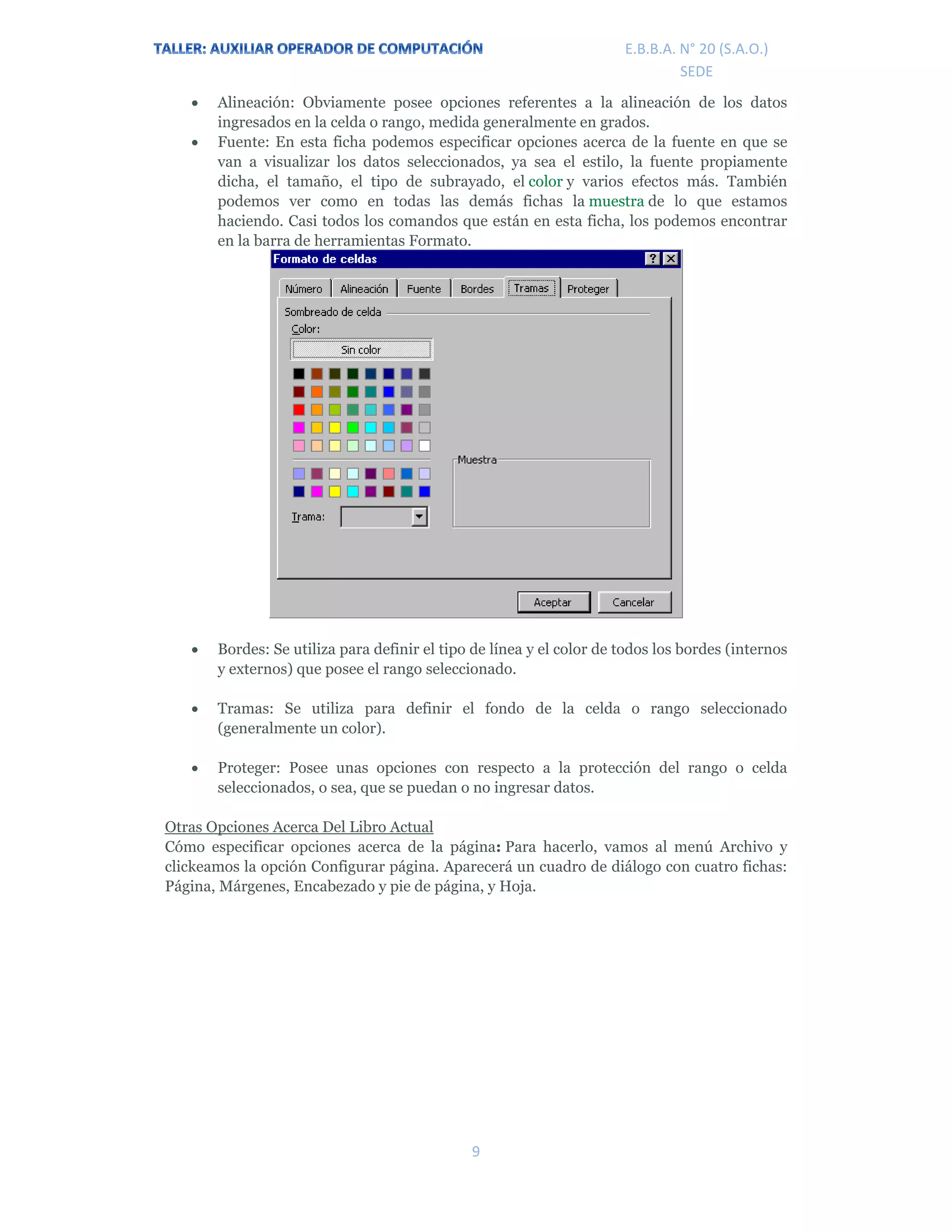 E.P.J.A. N° 20 (S.A.O.)  
 
9 
 
E.B.B.A. N° 20 (S.A.O.) 
SEDE 
 Alineación: Obviamente posee opciones referentes a la alineación de los datos
ingresados en la celda o rango, medida generalmente en grados.
 Fuente: En esta ficha podemos especificar opciones acerca de la fuente en que se
van a visualizar los datos seleccionados, ya sea el estilo, la fuente propiamente
dicha, el tamaño, el tipo de subrayado, el color y varios efectos más. También
podemos ver como en todas las demás fichas la muestra de lo que estamos
haciendo. Casi todos los comandos que están en esta ficha, los podemos encontrar
en la barra de herramientas Formato.
 Bordes: Se utiliza para definir el tipo de línea y el color de todos los bordes (internos
y externos) que posee el rango seleccionado.
 Tramas: Se utiliza para definir el fondo de la celda o rango seleccionado
(generalmente un color).
 Proteger: Posee unas opciones con respecto a la protección del rango o celda
seleccionados, o sea, que se puedan o no ingresar datos.
Otras Opciones Acerca Del Libro Actual
Cómo especificar opciones acerca de la página: Para hacerlo, vamos al menú Archivo y
clickeamos la opción Configurar página. Aparecerá un cuadro de diálogo con cuatro fichas:
Página, Márgenes, Encabezado y pie de página, y Hoja.
 