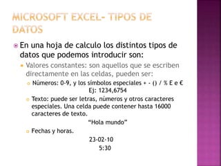 En una hoja de calculo los distintos tipos de
datos que podemos introducir son:
 Valores constantes: son aquellos que se escriben
directamente en las celdas, pueden ser:
 Números: 0-9, y los símbolos especiales + - () / % E e €
Ej: 1234,6754
 Texto: puede ser letras, números y otros caracteres
especiales. Una celda puede contener hasta 16000
caracteres de texto.
“Hola mundo”
 Fechas y horas.
23-02-10
5:30
 