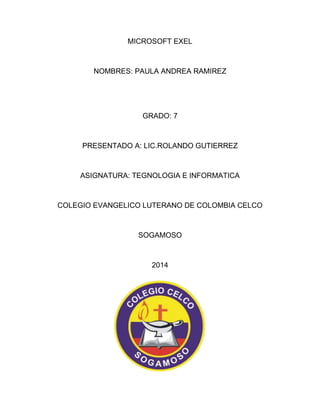 MICROSOFT EXEL 
NOMBRES: PAULA ANDREA RAMIREZ 
GRADO: 7 
PRESENTADO A: LIC.ROLANDO GUTIERREZ 
ASIGNATURA: TEGNOLOGIA E INFORMATICA 
COLEGIO EVANGELICO LUTERANO DE COLOMBIA CELCO 
SOGAMOSO 
2014 
 