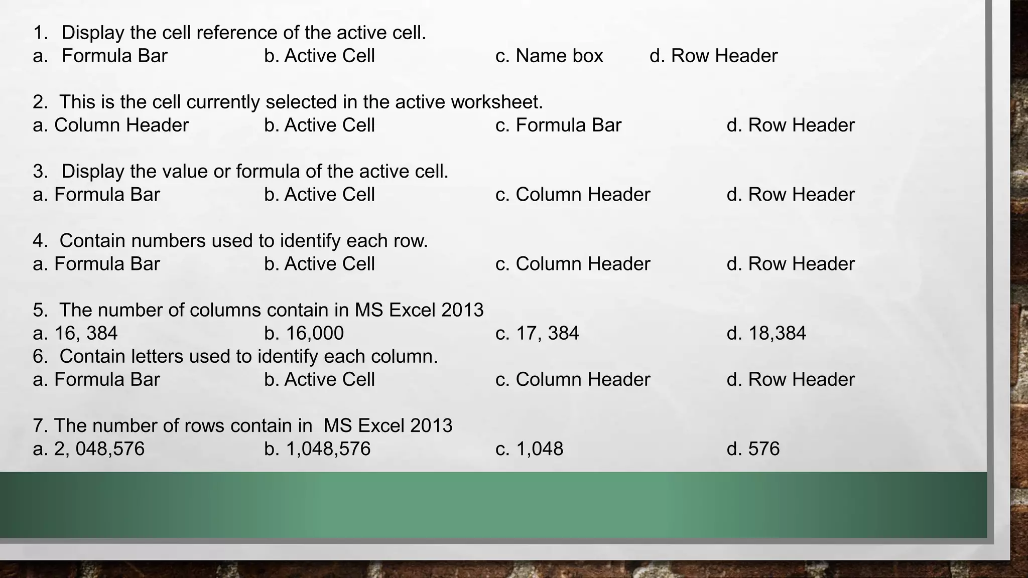 1. Display the cell reference of the active cell. 
a. Formula Bar b. Active Cell c. Name box d. Row Header 
2. This is the cell currently selected in the active worksheet. 
a. Column Header b. Active Cell c. Formula Bar d. Row Header 
3. Display the value or formula of the active cell. 
a. Formula Bar b. Active Cell c. Column Header d. Row Header 
4. Contain numbers used to identify each row. 
a. Formula Bar b. Active Cell c. Column Header d. Row Header 
5. The number of columns contain in MS Excel 2013 
a. 16, 384 b. 16,000 c. 17, 384 d. 18,384 
6. Contain letters used to identify each column. 
a. Formula Bar b. Active Cell c. Column Header d. Row Header 
7. The number of rows contain in MS Excel 2013 
a. 2, 048,576 b. 1,048,576 c. 1,048 d. 576 
