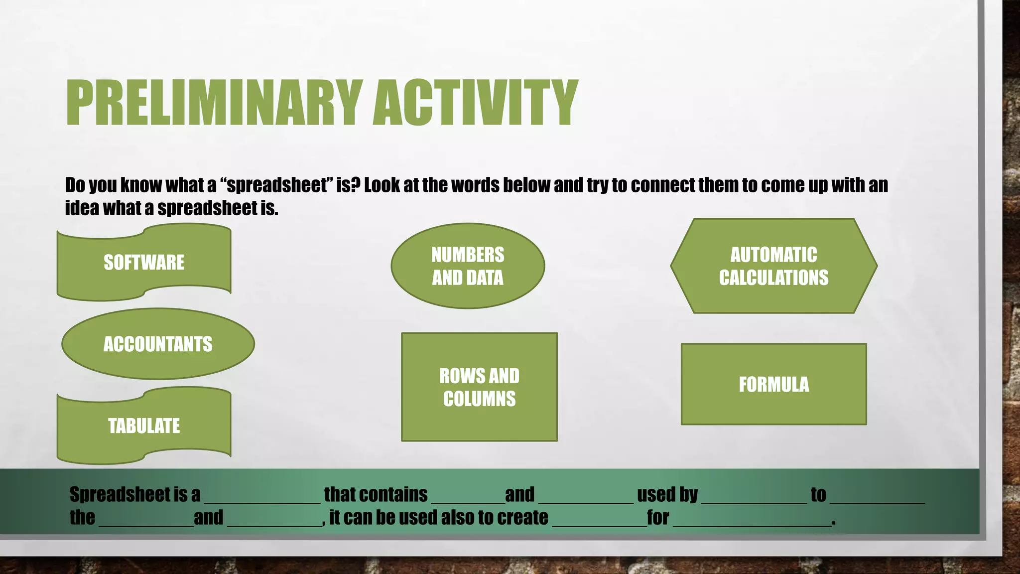 PRELIMINARY ACTIVITY 
Do you know what a “spreadsheet” is? Look at the words below and try to connect them to come up with an 
idea what a spreadsheet is. 
SOFTWARE NUMBERS 
AND DATA 
AUTOMATIC 
CALCULATIONS 
ACCOUNTANTS 
ROWS AND 
COLUMNS 
FORMULA 
TABULATE 
Spreadsheet is a ___________ that contains _______and _________ used by __________ to _________ 
the _________and _________, it can be used also to create _________for _______________. 
 
