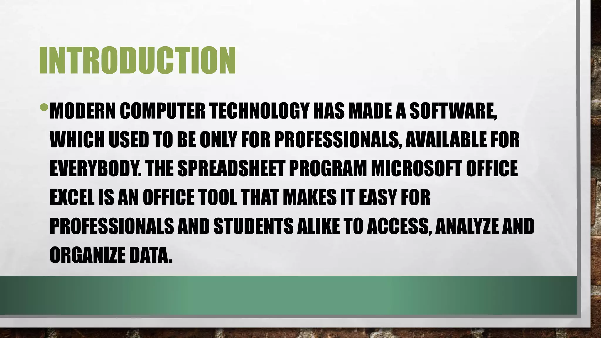 INTRODUCTION 
•MODERN COMPUTER TECHNOLOGY HAS MADE A SOFTWARE, 
WHICH USED TO BE ONLY FOR PROFESSIONALS, AVAILABLE FOR 
EVERYBODY. THE SPREADSHEET PROGRAM MICROSOFT OFFICE 
EXCEL IS AN OFFICE TOOL THAT MAKES IT EASY FOR 
PROFESSIONALS AND STUDENTS ALIKE TO ACCESS, ANALYZE AND 
ORGANIZE DATA. 
 