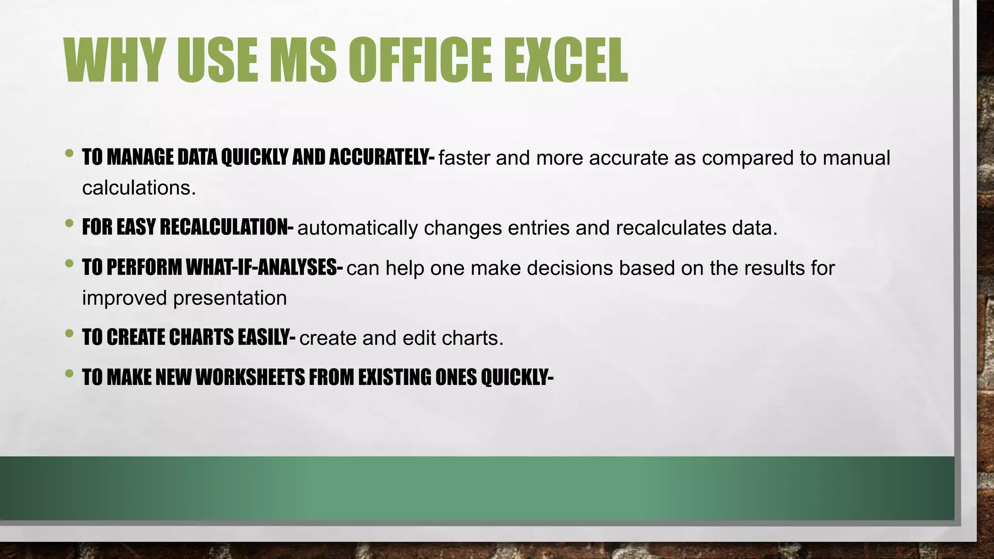 WHY USE MS OFFICE EXCEL 
• TO MANAGE DATA QUICKLY AND ACCURATELY- faster and more accurate as compared to manual 
calculations. 
• FOR EASY RECALCULATION- automatically changes entries and recalculates data. 
• TO PERFORM WHAT-IF-ANALYSES- can help one make decisions based on the results for 
improved presentation 
• TO CREATE CHARTS EASILY- create and edit charts. 
• TO MAKE NEW WORKSHEETS FROM EXISTING ONES QUICKLY- 
 