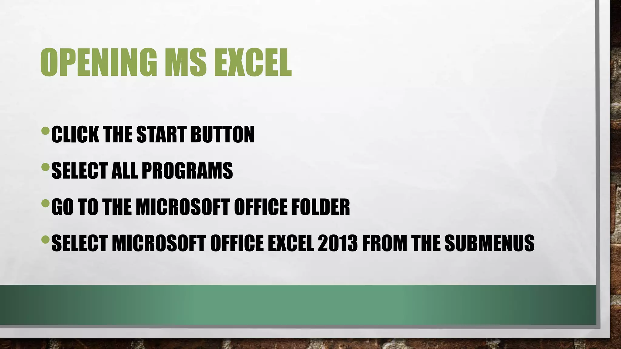 OPENING MS EXCEL 
•CLICK THE START BUTTON 
•SELECT ALL PROGRAMS 
•GO TO THE MICROSOFT OFFICE FOLDER 
•SELECT MICROSOFT OFFICE EXCEL 2013 FROM THE SUBMENUS 
 