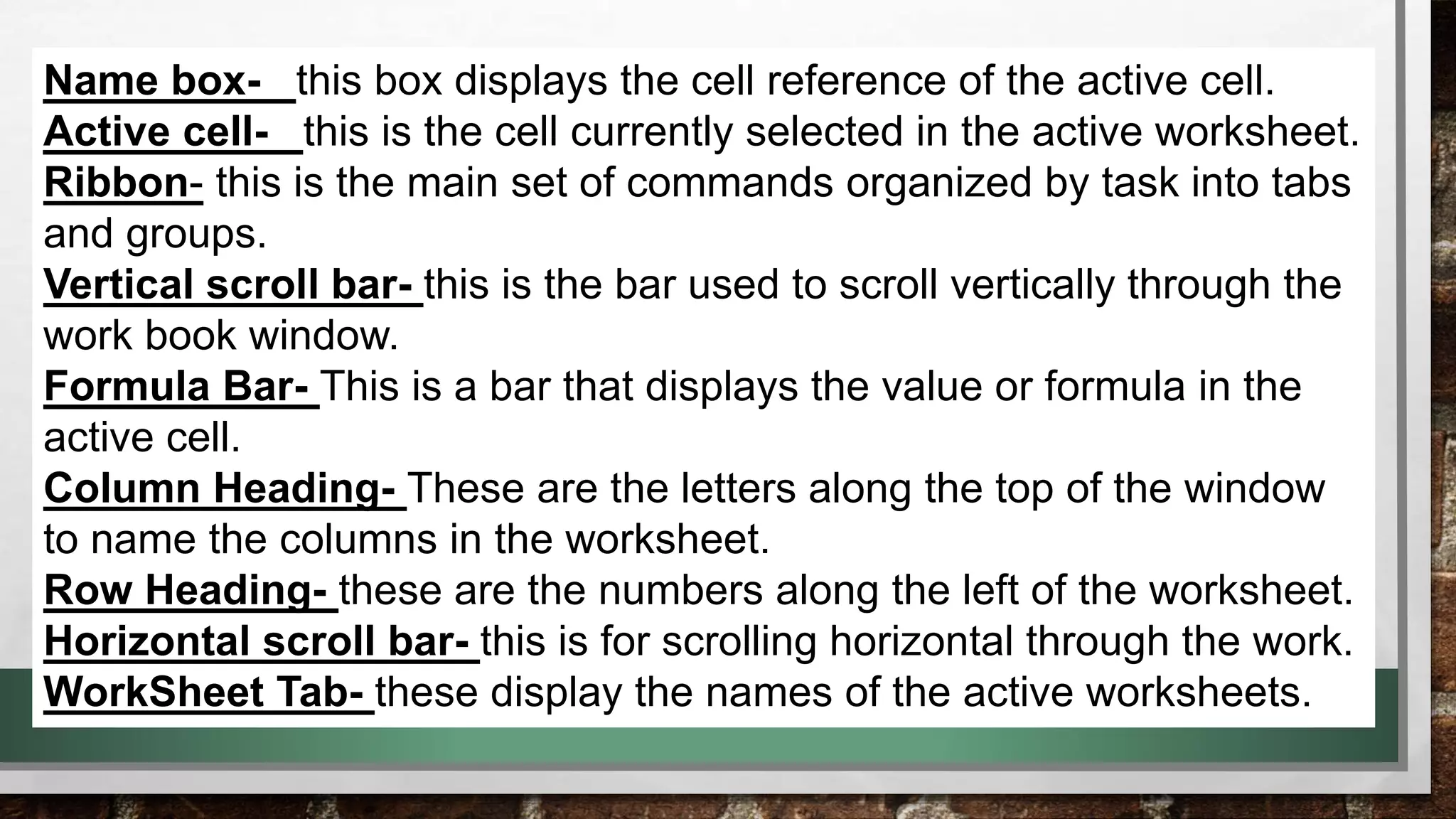 Name box- this box displays the cell reference of the active cell. 
Active cell- this is the cell currently selected in the active worksheet. 
Ribbon- this is the main set of commands organized by task into tabs 
and groups. 
Vertical scroll bar- this is the bar used to scroll vertically through the 
work book window. 
Formula Bar- This is a bar that displays the value or formula in the 
active cell. 
Column Heading- These are the letters along the top of the window 
to name the columns in the worksheet. 
Row Heading- these are the numbers along the left of the worksheet. 
Horizontal scroll bar- this is for scrolling horizontal through the work. 
WorkSheet Tab- these display the names of the active worksheets. 
 