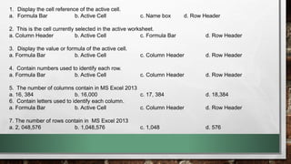 1. Display the cell reference of the active cell. 
a. Formula Bar b. Active Cell c. Name box d. Row Header 
2. This is the cell currently selected in the active worksheet. 
a. Column Header b. Active Cell c. Formula Bar d. Row Header 
3. Display the value or formula of the active cell. 
a. Formula Bar b. Active Cell c. Column Header d. Row Header 
4. Contain numbers used to identify each row. 
a. Formula Bar b. Active Cell c. Column Header d. Row Header 
5. The number of columns contain in MS Excel 2013 
a. 16, 384 b. 16,000 c. 17, 384 d. 18,384 
6. Contain letters used to identify each column. 
a. Formula Bar b. Active Cell c. Column Header d. Row Header 
7. The number of rows contain in MS Excel 2013 
a. 2, 048,576 b. 1,048,576 c. 1,048 d. 576 

