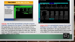 Lotus 1-2-3 is a spreadsheet program from Lotus 
Software (now part of IBM). It was the IBM PC's 
first "killer application"; its huge popularity in the 
mid-1980s contributed significantly to the success 
of the IBM PC in the corporate environment.[1] 
VisiCalc was the first spreadsheet computer program, 
originally released for the Apple II. It is often considered 
the application that turned the microcomputer from a 
hobby for computer enthusiasts into a serious business 
tool, and is considered the Apple II's killer app. VisiCalc 
sold over 700,000 copies in six years, and as many as 1 
million copies over its history. 
 