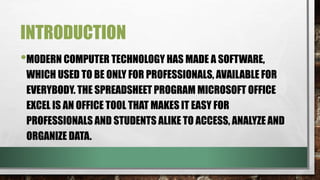 INTRODUCTION 
•MODERN COMPUTER TECHNOLOGY HAS MADE A SOFTWARE, 
WHICH USED TO BE ONLY FOR PROFESSIONALS, AVAILABLE FOR 
EVERYBODY. THE SPREADSHEET PROGRAM MICROSOFT OFFICE 
EXCEL IS AN OFFICE TOOL THAT MAKES IT EASY FOR 
PROFESSIONALS AND STUDENTS ALIKE TO ACCESS, ANALYZE AND 
ORGANIZE DATA. 
 