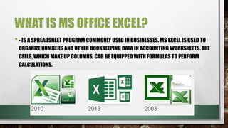 WHAT IS MS OFFICE EXCEL? 
• - IS A SPREADSHEET PROGRAM COMMONLY USED IN BUSINESSES. MS EXCEL IS USED TO 
ORGANIZE NUMBERS AND OTHER BOOKKEEPING DATA IN ACCOUNTING WORKSHEETS. THE 
CELLS, WHICH MAKE UP COLUMNS, CAB BE EQUIPPED WITH FORMULAS TO PERFORM 
CALCULATIONS. 
 
