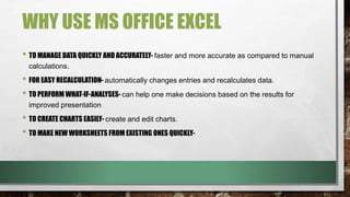WHY USE MS OFFICE EXCEL 
• TO MANAGE DATA QUICKLY AND ACCURATELY- faster and more accurate as compared to manual 
calculations. 
• FOR EASY RECALCULATION- automatically changes entries and recalculates data. 
• TO PERFORM WHAT-IF-ANALYSES- can help one make decisions based on the results for 
improved presentation 
• TO CREATE CHARTS EASILY- create and edit charts. 
• TO MAKE NEW WORKSHEETS FROM EXISTING ONES QUICKLY- 
 