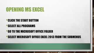 OPENING MS EXCEL 
•CLICK THE START BUTTON 
•SELECT ALL PROGRAMS 
•GO TO THE MICROSOFT OFFICE FOLDER 
•SELECT MICROSOFT OFFICE EXCEL 2013 FROM THE SUBMENUS 
 