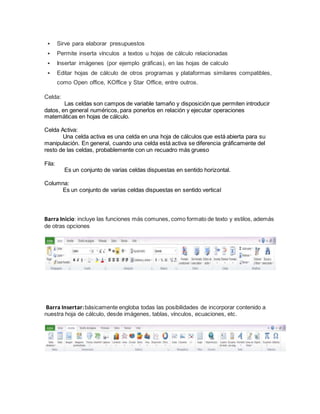  Sirve para elaborar presupuestos
 Permite inserta vínculos a textos u hojas de cálculo relacionadas
 Insertar imágenes (por ejemplo gráficas), en las hojas de calculo
 Editar hojas de cálculo de otros programas y plataformas similares compatibles,
como Open office, KOffice y Star Office, entre outros.
Celda:
Las celdas son campos de variable tamaño y disposición que permiten introducir
datos, en general numéricos, para ponerlos en relación y ejecutar operaciones
matemáticas en hojas de cálculo.
Celda Activa:
Una celda activa es una celda en una hoja de cálculos que está abierta para su
manipulación. En general, cuando una celda está activa se diferencia gráficamente del
resto de las celdas, probablemente con un recuadro más grueso
Fila:
Es un conjunto de varias celdas dispuestas en sentido horizontal.
Columna:
Es un conjunto de varias celdas dispuestas en sentido vertical
Barra Inicio: incluye las funciones más comunes, como formato de texto y estilos, además
de otras opciones
Barra Insertar:básicamente engloba todas las posibilidades de incorporar contenido a
nuestra hoja de cálculo, desde imágenes, tablas, vínculos, ecuaciones, etc.
 