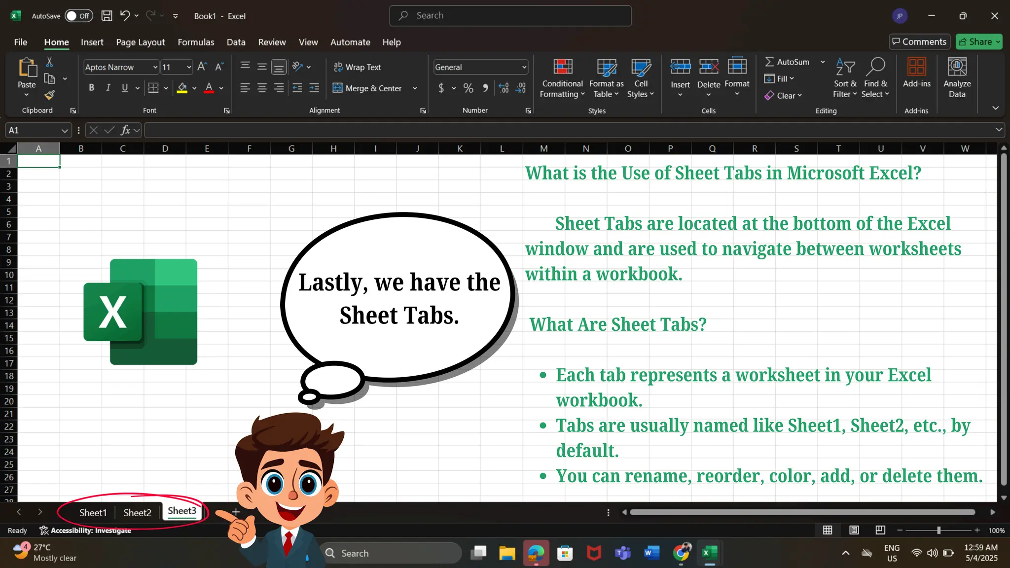 Lastly, we have the
Sheet Tabs.
What is the Use of Sheet Tabs in Microsoft Excel?
Sheet Tabs are located at the bottom of the Excel
window and are used to navigate between worksheets
within a workbook.
What Are Sheet Tabs?
Each tab represents a worksheet in your Excel
workbook.
Tabs are usually named like Sheet1, Sheet2, etc., by
default.
You can rename, reorder, color, add, or delete them.
 