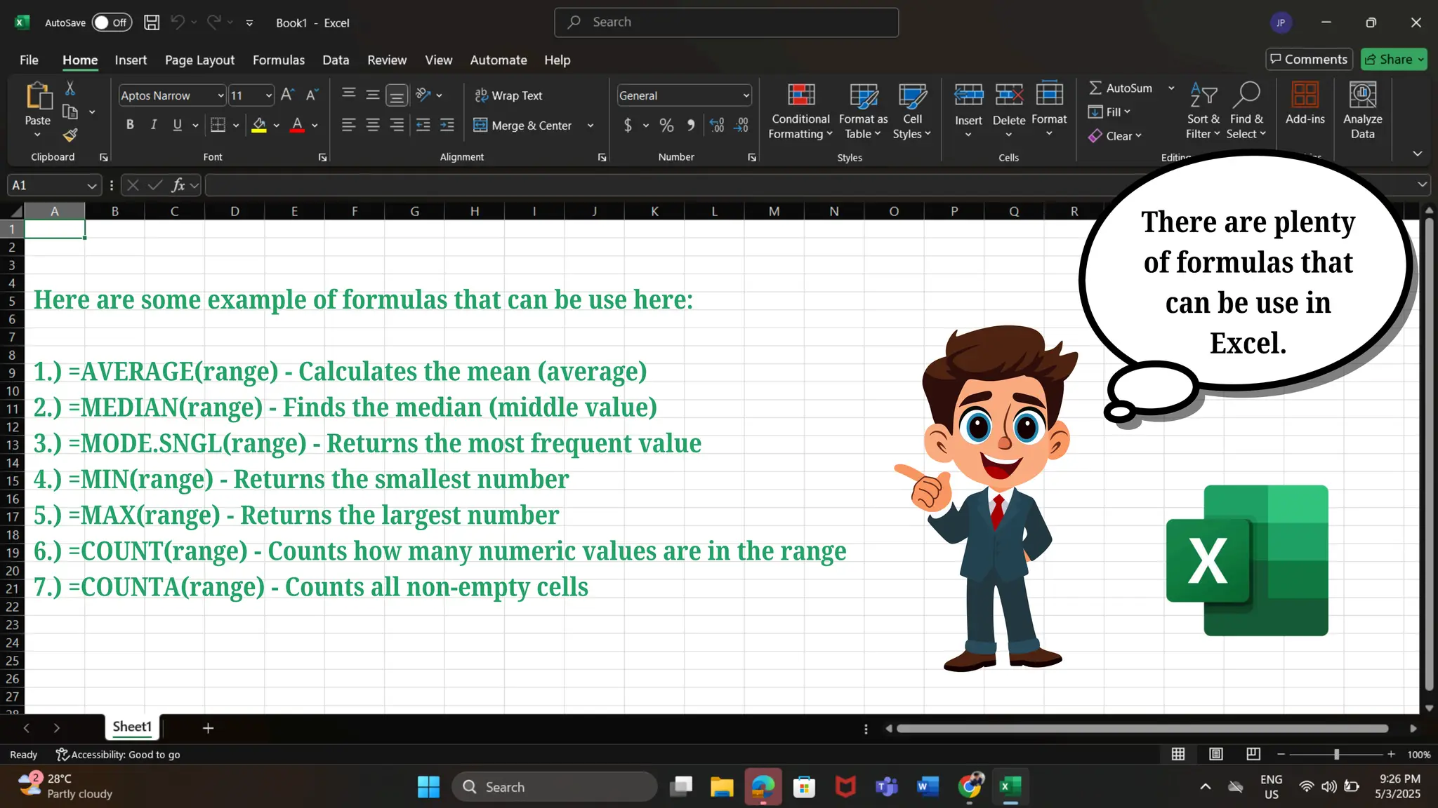 There are plenty
of formulas that
can be use in
Excel.
Here are some example of formulas that can be use here:
1.) =AVERAGE(range) - Calculates the mean (average)
2.) =MEDIAN(range) - Finds the median (middle value)
3.) =MODE.SNGL(range) - Returns the most frequent value
4.) =MIN(range) - Returns the smallest number
5.) =MAX(range) - Returns the largest number
6.) =COUNT(range) - Counts how many numeric values are in the range
7.) =COUNTA(range) - Counts all non-empty cells
 