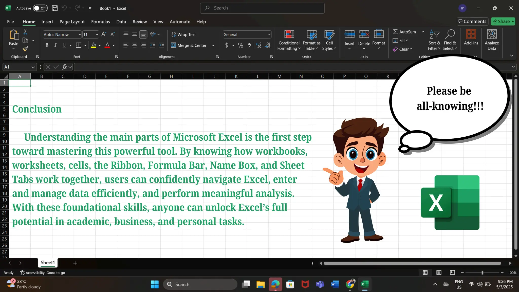 Please be
all-knowing!!!
Conclusion
Understanding the main parts of Microsoft Excel is the first step
toward mastering this powerful tool. By knowing how workbooks,
worksheets, cells, the Ribbon, Formula Bar, Name Box, and Sheet
Tabs work together, users can confidently navigate Excel, enter
and manage data efficiently, and perform meaningful analysis.
With these foundational skills, anyone can unlock Excel’s full
potential in academic, business, and personal tasks.
 