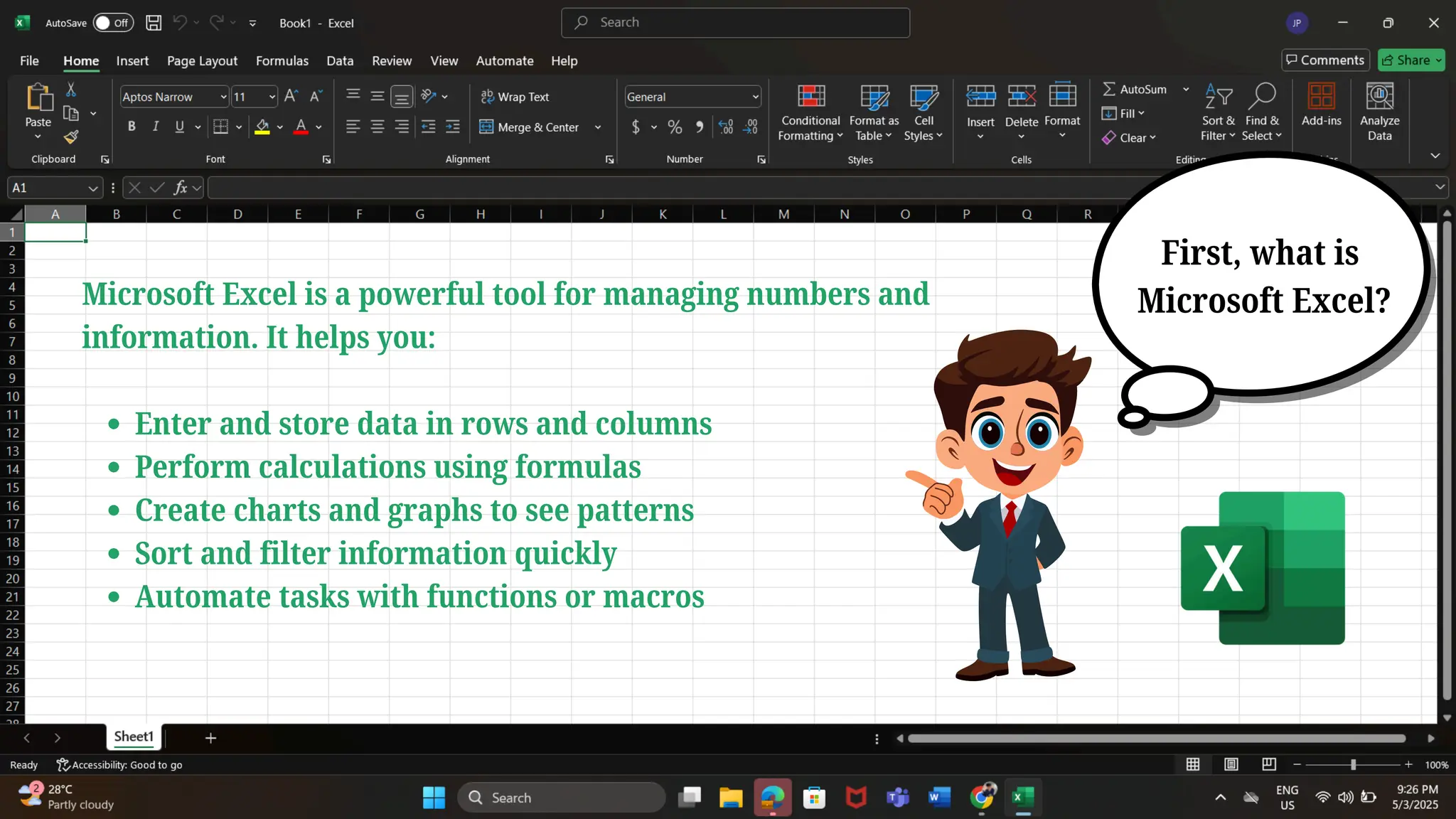 Microsoft Excel is a powerful tool for managing numbers and
information. It helps you:
Enter and store data in rows and columns
Perform calculations using formulas
Create charts and graphs to see patterns
Sort and filter information quickly
Automate tasks with functions or macros
First, what is
Microsoft Excel?
 