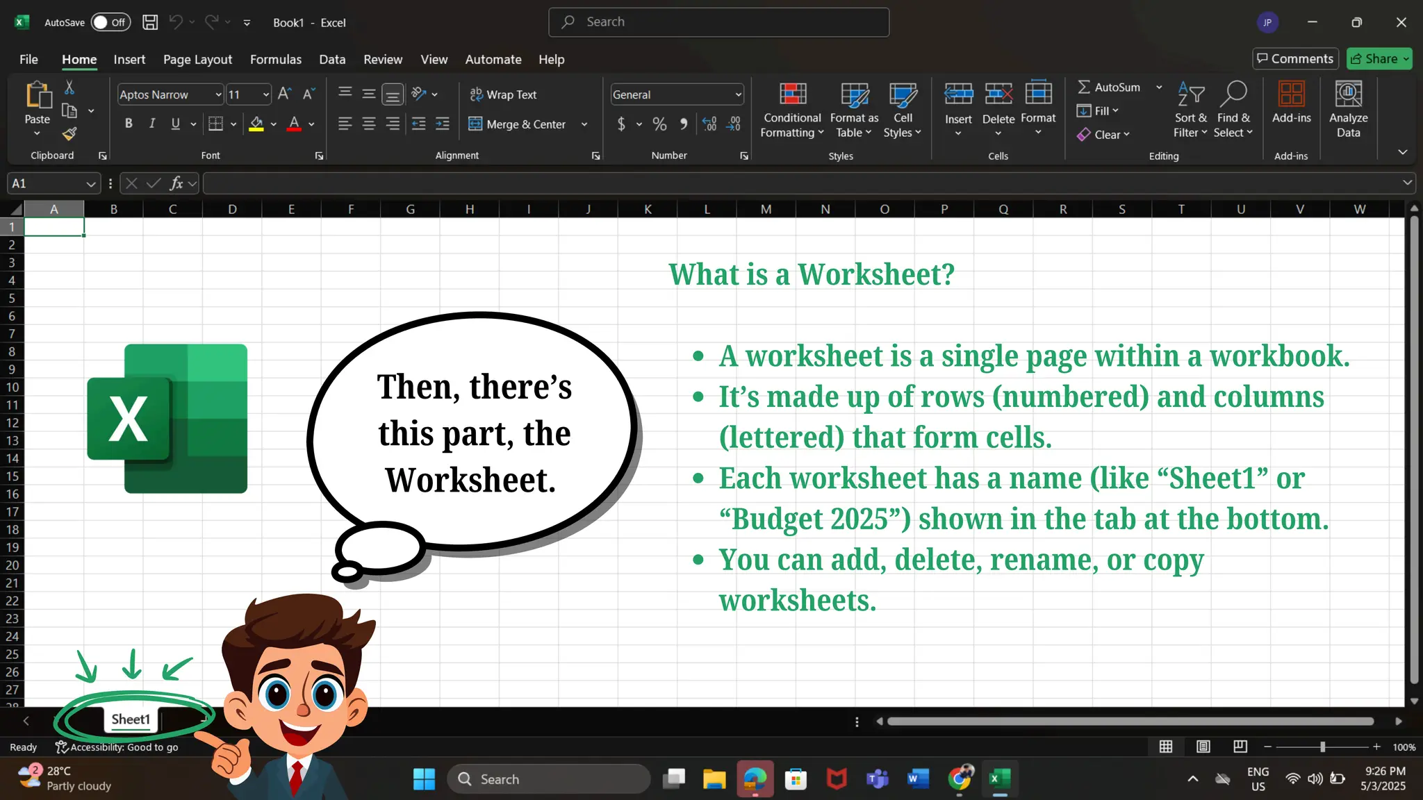 What is a Worksheet?
A worksheet is a single page within a workbook.
It’s made up of rows (numbered) and columns
(lettered) that form cells.
Each worksheet has a name (like “Sheet1” or
“Budget 2025”) shown in the tab at the bottom.
You can add, delete, rename, or copy
worksheets.
Then, there’s
this part, the
Worksheet.
 