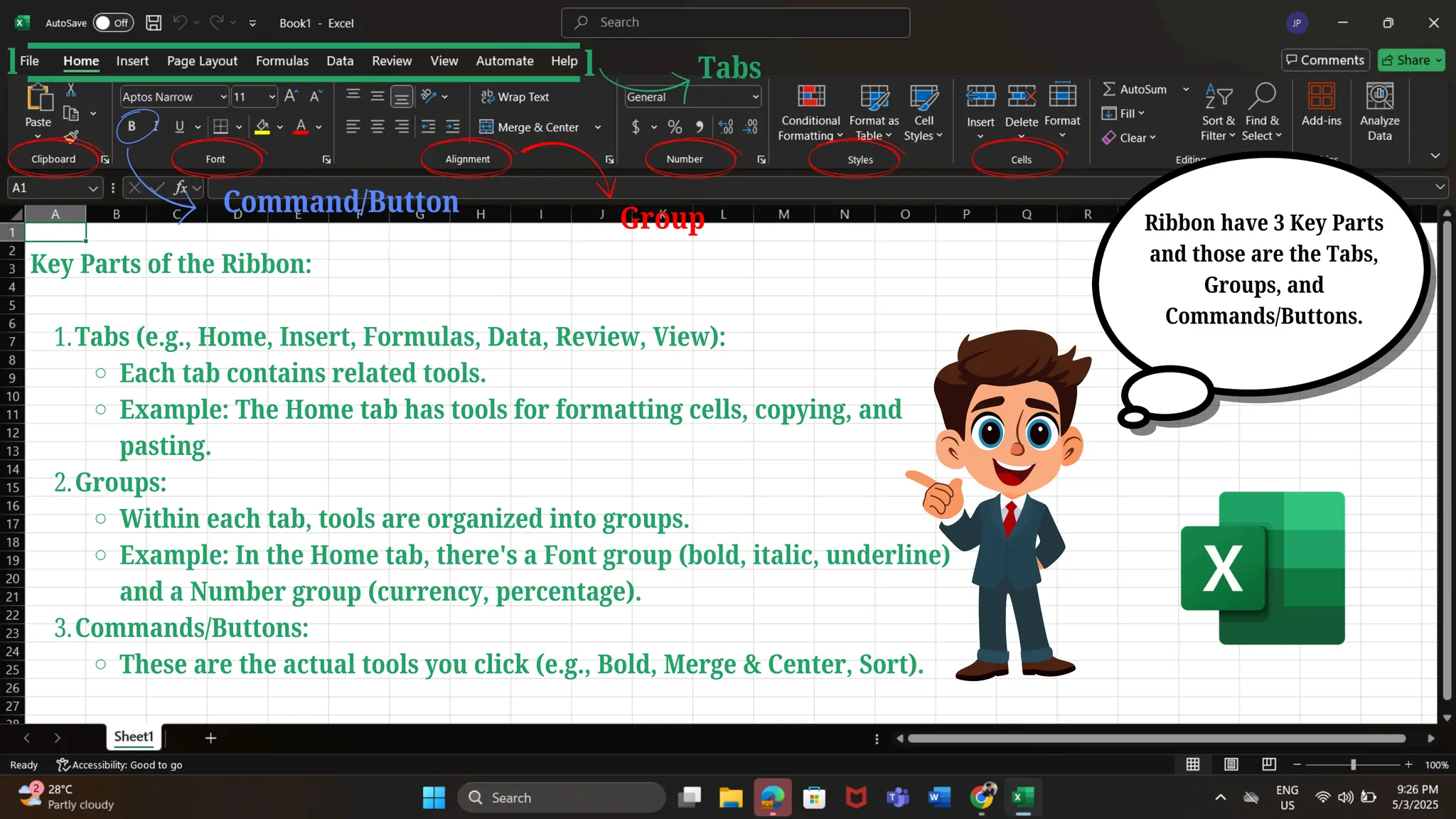 Key Parts of the Ribbon:
Tabs (e.g., Home, Insert, Formulas, Data, Review, View):
1.
Each tab contains related tools.
Example: The Home tab has tools for formatting cells, copying, and
pasting.
Groups:
2.
Within each tab, tools are organized into groups.
Example: In the Home tab, there's a Font group (bold, italic, underline)
and a Number group (currency, percentage).
Commands/Buttons:
3.
These are the actual tools you click (e.g., Bold, Merge & Center, Sort).
Ribbon have 3 Key Parts
and those are the Tabs,
Groups, and
Commands/Buttons.
l l Tabs
Group
Command/Button
 