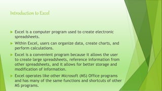 Introduction to Excel
 Excel is a computer program used to create electronic
spreadsheets.
 Within Excel, users can organize data, create charts, and
perform calculations.
 Excel is a convenient program because it allows the user
to create large spreadsheets, reference information from
other spreadsheets, and it allows for better storage and
modification of information.
 Excel operates like other Microsoft (MS) Office programs
and has many of the same functions and shortcuts of other
MS programs.
 