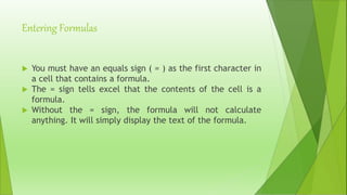 Entering Formulas
 You must have an equals sign ( = ) as the first character in
a cell that contains a formula.
 The = sign tells excel that the contents of the cell is a
formula.
 Without the = sign, the formula will not calculate
anything. It will simply display the text of the formula.
 