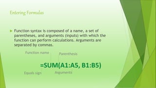 Entering Formulas
 Function syntax is composed of a name, a set of
parentheses, and arguments (inputs) with which the
function can perform calculations. Arguments are
separated by commas.
 