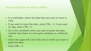Data transfer from one sheet to another.
 In a worksheet, select the data that you want to move or
copy.
 If you want to move the data, press CTRL + X. If you want
to copy, press CTRL + C.
 Go to the worksheet where you want to paste the data,
whether that sheet is in the same workbook or a different
one.
 Select the upper-left cell of the area in which you want to
paste the data.
 Press CTRL + V.
 