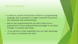WHAT IS A MACRO?
 A macro is a series of functions written in a programming
language that is grouped in a single command to perform
the requested task automatically.
 Macros use programming but you don't need to be a
programmer or have programming knowledge to use them
(though it certainly does help).
 If you perform a task repeatedly you can take advantage
of a macro to automate the task.
 