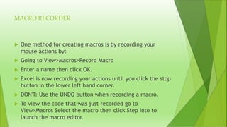 MACRO RECORDER
 One method for creating macros is by recording your
mouse actions by:
 Going to View>Macros>Record Macro
 Enter a name then click OK.
 Excel is now recording your actions until you click the stop
button in the lower left hand corner.
 DON'T: Use the UNDO button when recording a macro.
 To view the code that was just recorded go to
View>Macros Select the macro then click Step Into to
launch the macro editor.
 