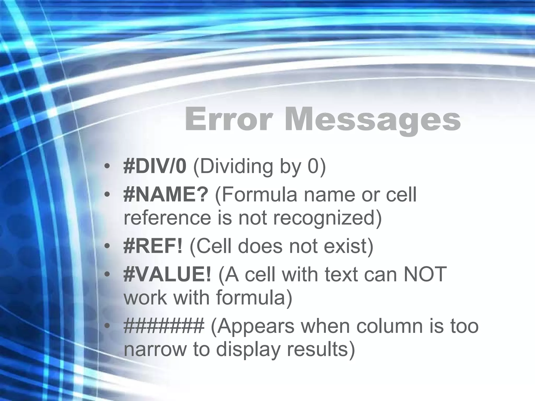 Error Messages #DIV/0  (Dividing by 0) #NAME?  (Formula name or cell reference is not recognized) #REF!  (Cell does not exist) #VALUE!  (A cell with text can NOT work with formula) ####### (Appears when column is too narrow to display results) 