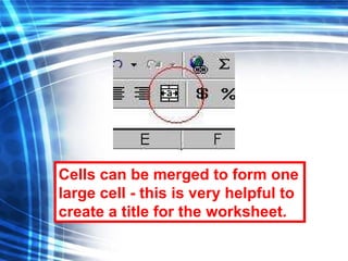 Cells can be merged to form one large cell - this is very helpful to create a title for the worksheet. 