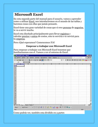  Microsoft Excel<br />En esta segunda parte del manual para el usuario, vamos a aprender como a utilizar Excel, nos introduciremos en el mundo de las tablas y haremos cosas con ellas que jamás pensaste.<br />Excel tiene una gran variedad de cosas que si eres persona de negocios, te va a servir mucho.<br />Excel esta diseñado principalmente para llevar registros y calcular precios y costos de costos, esto te serviría o te servirá para tu empresa.<br />Pero ¿Qué esperamos? Comencemos ¡YA!<br />Empezar a trabajar con Microsoft Excel<br />Para empezar a trabajar con Microsoft Excel tenemos que familiarizarnos con el. Vamos a ver el entorno de Excel.<br />Como podrás ver, también esta dividido en 3 partes<br />Una barra de control<br />Una barra de herramientas<br />3 Hojas de cálculo<br />Herramientas de Microsoft Excel<br />Las herramientas básicas de Microsoft Word tanto como las de Microsoft Excel son las mismas como son las de copiar, pegar, cortar, tipo de resalte y tamaño de letra, esas están incluidas en la pagina 4 y 5, solo mostrare las nuevas de Excel.<br />Barra de Funciones: Esta es una de las cosas principales de Excel por ser tan eficiente y donde se muestran todas las formulas, las formulas y funciones las vamos a ver mas adelante.<br /> Autosuma: La autosuma me sirve para sumar 2 o mas celdas, obviamente que contengan números y da el resultado en otra celda<br /> Orden Ascendente: Este botón es para que el texto en una celda en vez de que el texto vaya en orden de izquierda a derecha, vaya de arriba para abajo<br /> Graficas: Este botón es para insertar una grafica en la hoja de cálculo, hay muchos tipos de graficas, pero eso lo vamos a ver después.<br /> Copiar Formato: Copia el formato de una celda a la que estaba seleccionada, como dinero, contabilidad, etc.<br /> Estilos: Estos son los estilos, nos sirven para identificar que tipo de moneda, porcentaje o decimales quiere uno. El primero es para moneda, solamente pones un numero y al quitar la selección de la celda aparece el signo de pesos y .00, el siguiente es porcentaje, hace lo mismo solamente que no se pone el signo de pesos sino el de porcientos, y el ultimo es para que aparezcan decimales a lado de el numero<br /> Agregar o disminuir decimales: Estos botones sirven para disminuir o aumentar decimales en un número con muchos decimales<br /> Unir celdas: Este botón es muy útil, es para unir 2 o mas celdas y sirve principalmente para titulares<br />Que es Microsoft Excel y cuales son sus características<br />Excel es un programa que sirve para hacer hojas de cálculo y de eso se puede sacar mucho provecho, porque no solo es para hacer hojas, sino para calcular, convertir, expresas, graficar y muchas cosas más.<br />Las principales características de Excel son:<br />Es una hoja de cálculo<br />Puede hacer cálculos muy largos<br />Tiene limitaciones increíblemente pequeñas<br />Una tabla no es un reto par Excel<br />Plantillas y ejemplos muy explícitos<br />Relleno y formato de celdas<br />Insertar una función<br />Una función, es un comando que le das a Excel para que haga una cosa determinada, nosotros solo aprenderemos las 4 primeras cosas.<br />Pero primero, tienes que aprender los requisitos para una formula.<br />Tiene que empezar con el signo de igual, así le darás a entender a la computadora que vas a hacer una formula o función:<br />Ejemplo: =<br />Después del signo de igual, tienes que decirle que es lo que quiere que haga (insertar función) las 4 funciones que vamos a ver son:<br />Suma: Suma todas las celdas seleccionadas<br />Promedio: Da el promedio de todas las celdas seleccionadas<br />Max: Te da el numero mas grande de las celdas seleccionadas<br />Min: Te da el numero mas pequeño de las celdas seleccionadas<br />Ejemplo: =suma<br />Ahora, tenemos que abrir paréntesis y ahí especificar donde es que queremos que sume, de el promedio, el mínimo o el máximo numero (en cual celda(s))<br />Ejemplo: =suma (a1, a2, a3)<br />A1122334=suma(a1,a2,a3)<br />Finalmente, solamente has clic en cualquier de las otras celdas y el resultado va a aparecer<br />Ejemplo:<br />A11223346<br />Para métodos más fáciles, en vez de poner a1, a2, a3, a4…, puedes poner a1:a4<br />Hacer una formula<br />Una formula es casi como una función, una función es algo que la computadora ya tiene hecho (algo que esta guardado para que haga algo) y una formula, es como tu función personalizada.<br />La formula se hace casi igual que la función:<br />Empezamos con un signo de igual<br />Ahora tú puedes hacer una operación básica o larga con respecto a una celda<br />Los caracteres que se usan en operaciones básicas son:<br />+ Para sumar<br />- Para restar<br />* Para multiplicar<br />/ Para dividir<br />También puedes incluir una función en una formula como:<br />=a1+3*2*suma (a2:a4)<br />Las formulas son igual o mas útiles que las funciones porque la computadora no sabe a lo que una empresa, negocio o tu se van a enfrentar<br />Las formulas pueden quot;
sustituirquot;
 a las funciones, por ejemplo:<br />En vez de =promedio (a1:a3) puedes poner =a1+a2+a3/3, claro que las funciones son mas practicas que las formulas, pero viéndolo desde otro punto de vista, es muy útil<br />Insertar una fila o una columna<br />Insertar una fila o una columna puede ser muy útil cuando hiciste mal los cálculos de filas o columnas te faltan o te sobran columnas, pero eso ya no es un obstáculo mas para Microsoft Excel<br />Es muy sencillo insertar una fila o columna. Digamos que tienes 2 diferentes bases de datos y necesitas mas espacio en el medio, solo sigue estas 2 instrucciones fáciles de seguir:<br />Selecciona una celda donde quieres que se inserte abajo tu nueva fila y has clic en el botón derecho y presiona insertar…<br />Selecciona insertar toda una fila y listo, te la inserta<br /> Este método también funciona con las columnas, solo has clic en insertar toda una columna.<br />También puedes eliminar una fila completa o columna, solamente haciendo estos 2 pasos:<br />Selecciona una celda donde quieres que se elimine en la misma fila (en la seleccionada) y has clic en el botón derecho y presiona eliminar…<br />Selecciona eliminar toda una fila y listo, esta eliminada<br />Si, también funciona para las columnas, solo has clic en eliminar toda una columna.<br />Encabezados y relleno de celdas<br />Los encabezados, probablemente sean una de las cosas que mas se usan en una base de datos, como el nombre de la empresa, nombre de transición,factura, etc. Esto es una cosa muy fácil de hacer en Excel<br />Solamente tienes que seleccionar las columnas que quieres juntar, y has clic en el botón de combinar y centrar, así:<br /> Para rellenar una celda, puedes usar la opción de relleno en el menú de herramientas quot;
dibujoquot;
, si no lo tienes, solamente has clic en . Solamente selecciona el color que quieres que una celda tenga de color y listo<br />Ejemplo:<br />Gráficas y tipos de ellas<br />Las graficas son otras de las cosas más importantes de Excel, ellas nos pueden representar los resultados de miles de cosas como boletas, recibos, préstamos, etc., en un simple dibujo.<br />Vamos a ver como insertar una grafica y que nos muestren los datos de celdas actuales.<br />Selecciona los datos que quieres representar<br />Has clic en el botón para insertar la grafica<br />Has clic en la grafica que quieras insertar en tu hoja (tipos de graficas mas adelante)<br />Has clic en siguiente<br />En el siguiente paso, omítelo (2/4)<br />En el paso 3 de 4 puedes incluir un titulo y ponerle etiquetas a los ejes X e Y<br />En el ultimo paso solamente tienes que especificar si quieres poner la grafica en la misma hoja o en una nueva<br /> Los tipos de gráficas son:<br />Columnas y barras: Para comparar valores<br />Líneas: Mostrar fácilmente muchos números<br />Circular: El por ciento de un todo<br />Área: Presenta la tendencia a través de el tiempo<br />