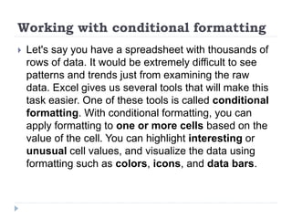 Working with conditional formatting
 Let's say you have a spreadsheet with thousands of
rows of data. It would be extremely difficult to see
patterns and trends just from examining the raw
data. Excel gives us several tools that will make this
task easier. One of these tools is called conditional
formatting. With conditional formatting, you can
apply formatting to one or more cells based on the
value of the cell. You can highlight interesting or
unusual cell values, and visualize the data using
formatting such as colors, icons, and data bars.
 