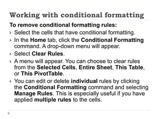 Working with conditional formatting
To remove conditional formatting rules:
 Select the cells that have conditional formatting.
 In the Home tab, click the Conditional Formatting
command. A drop-down menu will appear.
 Select Clear Rules.
 A menu will appear. You can choose to clear rules
from the Selected Cells, Entire Sheet, This Table,
or This PivotTable.
 You can edit or delete individual rules by clicking
the Conditional Formatting command and selecting
Manage Rules. This is especially useful if you have
applied multiple rules to the cells.
 