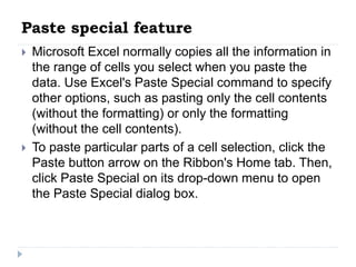 Paste special feature
 Microsoft Excel normally copies all the information in
the range of cells you select when you paste the
data. Use Excel's Paste Special command to specify
other options, such as pasting only the cell contents
(without the formatting) or only the formatting
(without the cell contents).
 To paste particular parts of a cell selection, click the
Paste button arrow on the Ribbon's Home tab. Then,
click Paste Special on its drop-down menu to open
the Paste Special dialog box.
 