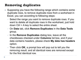 Removing duplicates
 Supposing you have the following range which contains some
duplicate rows, to remove duplicate rows from a worksheet in
Excel, you can according to following steps:
 Select the range you want to remove duplicate rows. If you
want to delete all duplicate rows in the worksheet, just hold
down Ctrl + A key to select the entire sheet.
 On Data tab, click Remove Duplicates in the Data Tools
group.
 In the Remove Duplicates dialog box, leave all the
checkboxes checked under Columns list box, and if your
data contains headers, please check My data has headers
option.
 Then click OK, a prompt box will pop out to tell you the
removing result, and all identical rows are removed except
for the first identical row.
 